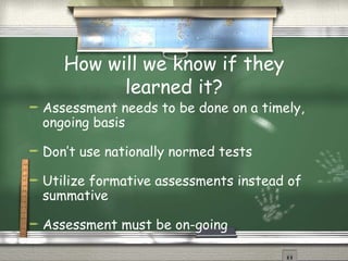 How will we know if they learned it? Assessment needs to be done on a timely, ongoing basis Don’t use nationally normed tests Utilize formative assessments instead of summative Assessment must be on-going 