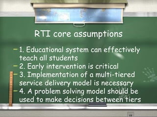 RTI core assumptions 1. Educational system can effectively teach all students 2. Early intervention is critical 3. Implementation of a multi-tiered service delivery model is necessary 4. A problem solving model should be used to make decisions between tiers 