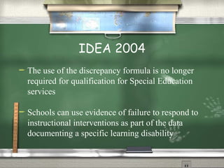 IDEA 2004 The use of the discrepancy formula is no longer required for qualification for Special Education services Schools can use evidence of failure to respond to instructional interventions as part of the data documenting a specific learning disability  