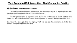 Most Common OD Interventions That Companies Practice
10. Setting up measurement systems
The total-quality movement emphasizes that all work is a part of a process and that
measurement is essential for process improvement.
The OD professional is equipped with tools and techniques to assist leaders and
others to create measurement methods and systems to monitor key success indicators.
Example: The concepts like Six Sigma, TQM etc. act as Measurements tools for the
process followed in the organization.
 