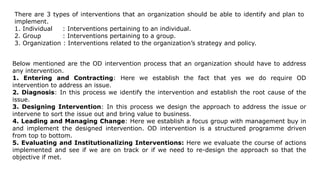 There are 3 types of interventions that an organization should be able to identify and plan to
implement.
1. Individual : Interventions pertaining to an individual.
2. Group : Interventions pertaining to a group.
3. Organization : Interventions related to the organization’s strategy and policy.
Below mentioned are the OD intervention process that an organization should have to address
any intervention.
1. Entering and Contracting: Here we establish the fact that yes we do require OD
intervention to address an issue.
2. Diagnosis: In this process we identify the intervention and establish the root cause of the
issue.
3. Designing Intervention: In this process we design the approach to address the issue or
intervene to sort the issue out and bring value to business.
4. Leading and Managing Change: Here we establish a focus group with management buy in
and implement the designed intervention. OD intervention is a structured programme driven
from top to bottom.
5. Evaluating and Institutionalizing Interventions: Here we evaluate the course of actions
implemented and see if we are on track or if we need to re-design the approach so that the
objective if met.
 