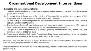 Organisational Development Interventions
Beckhard lists six such assumptions:
1. The basic building blocks of an organization are groups (teams).Therefore, the basic units of change are
groups, not individuals.
2. An always relevant change goal is the reduction of inappropriate competition between parts of the
organization and the development of a more collaborative condition.
3. Decision making in a healthy organization is located where the information sources are, rather than in a
particular role or level of hierarchy.
4. Organizations, subunits of organizations, and individuals continuously manage their affairs against
goals. Controls are interim measurements, not the basis of managerial strategy.
5. One goal of a healthy organization is to develop generally open communication, mutual trust, and
confidence between and across levels.
6. People support what they help create. People affected by a change must be allowed active participation
and a sense of ownership in the planning and conduct of the change.
Interventions range from those designed to improve the effectiveness of individuals through those designed to deal with
teams and groups, intergroup relations, and the total organization.
There are interventions that focus on task issues (what people do), and those that focus on process issues (how people
go about doing it).
 