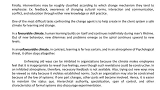 Finally, interventions may be roughly classified according to which change mechanism they tend to
emphasize: Ex: feedback, awareness of changing cultural norms, interaction and communication,
conflict, and education through either new knowledge or skill practice.
One of the most difficult tasks confronting the change agent is to help create in the client system a safe
climate for learning and change.
In a favourable climate, human learning builds on itself and continues indefinitely during man's lifetime.
Out of new behaviour, new dilemmas and problems emerge as the spiral continues upward to new
levels.
In an unfavourable climate, in contrast, learning is far less certain, and in an atmosphere of Psychological
threat, it often stops altogether.
Unfreezing old ways can be inhibited in organizations because the climate makes employees
feel that it is inappropriate to reveal true feelings, even though such revelations could be constructive. In
an inhibited atmosphere, therefore, necessary feedback is not available. Also, trying out new ways may
be viewed as risky because it violates established norms. Such an organization may also be constrained
because of the law of systems: If one part changes, other parts will become involved. Hence, it is easier
to maintain the status quo. Hierarchical authority, specialization, span of control, and other
characteristics of formal systems also discourage experimentation.
 