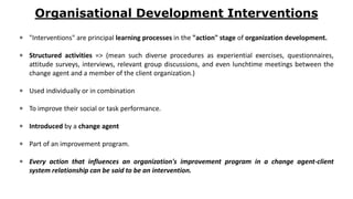 Organisational Development Interventions
 "Interventions" are principal learning processes in the "action" stage of organization development.
 Structured activities => (mean such diverse procedures as experiential exercises, questionnaires,
attitude surveys, interviews, relevant group discussions, and even lunchtime meetings between the
change agent and a member of the client organization.)
 Used individually or in combination
 To improve their social or task performance.
 Introduced by a change agent
 Part of an improvement program.
 Every action that influences an organization's improvement program in a change agent-client
system relationship can be said to be an intervention.
 