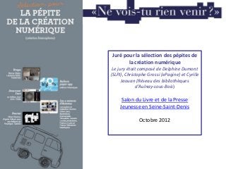Juré pour la sélection des pépites de
la création numérique
Le jury était composé de Delphine Dumont
(SLPJ), Christophe Grossi (ePagine) et Cyrille
Jaouan (Réseau des bibliothèques
d'Aulnay-sous-Bois)
Salon du Livre et de la Presse
Jeunesse en Seine-Saint-Denis
Octobre 2012
 
