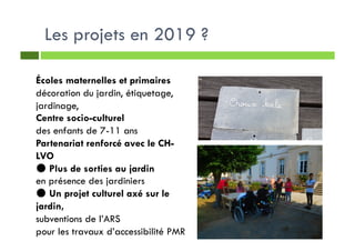 Les projets en 2019 ?
Écoles maternelles et primaires
décoration du jardin, étiquetage,
jardinage,
Centre socio-culturel
des enfants de 7-11 ans
Partenariat renforcé avec le CH-
LVO
● Plus de sorties au jardin
en présence des jardiniers
● Un projet culturel axé sur le
jardin,
subventions de l’ARS
pour les travaux d’accessibilité PMR
 