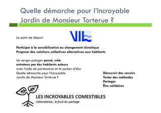 Quelle démarche pour l’Incroyable
Jardin de Monsieur Torterue ?
Participer à la sensibilisation au changement climatique
Proposer des solutions collectives alternatives aux habitants
Un verger-potager pensé, créé,
entretenu par des habitants acteurs
avec l’aide de partenaires et le soutien d’élus
Quelle démarche pour l’Incroyable
Jardin de Monsieur Torterue ?
Le point de départ
Découvrir des savoirs
Tester des méthodes
Partager
Être solidaires
 