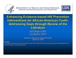 Enhancing Evidence-based HIV Prevention
     Interventions for African-American Youth:
      Addressing Gaps through Review of the
                     Literature
                                                     Kari Gloppen, MPH
                                                     Lisa Romero, DrPH
                                          Division of Adolescent and School Health
                                          Division of Adolescent and School Health
                                                       August 24, 2009
                                                       August 24, 2009
Disclaimer:
Disclaimer:
The findings and conclusions in this presentation are those of the authors and do not necessarily represent the official position of the
The findings and conclusions in this presentation are those of the authors and do not necessarily represent the official position of the
Centers for Disease Control and Prevention.
Centers for Disease Control and Prevention.
 