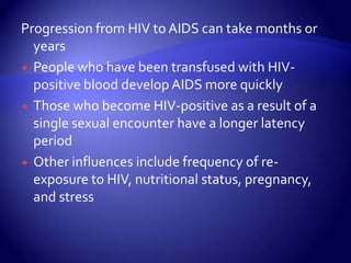 Progression from HIV to AIDS can take months or yearsPeople who have been transfused with HIV-positive blood develop AIDS more quicklyThose who become HIV-positive as a result of a single sexual encounter have a longer latency periodOther influences include frequency of re-exposure to HIV, nutritional status, pregnancy, and stress