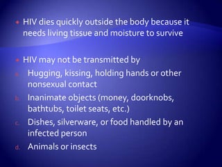 HIV dies quickly outside the body because it needs living tissue and moisture to surviveHIV may not be transmitted byHugging, kissing, holding hands or other nonsexual contactInanimate objects (money, doorknobs, bathtubs, toilet seats, etc.)Dishes, silverware, or food handled by an infected personAnimals or insects