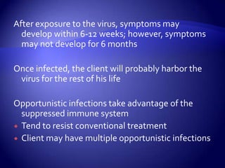 After exposure to the virus, symptoms may develop within 6-12 weeks; however, symptoms may not develop for 6 months Once infected, the client will probably harbor the virus for the rest of his lifeOpportunistic infections take advantage of the suppressed immune systemTend to resist conventional treatmentClient may have multiple opportunistic infections