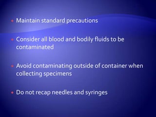 Maintain standard precautionsConsider all blood and bodily fluids to be contaminatedAvoid contaminating outside of container when collecting specimensDo not recap needles and syringes