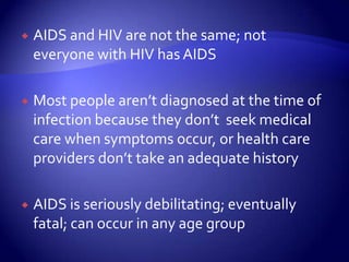 AIDS and HIV are not the same; not everyone with HIV has AIDSMost people aren’t diagnosed at the time of infection because they don’t  seek medical care when symptoms occur, or health care providers don’t take an adequate historyAIDS is seriously debilitating; eventually fatal; can occur in any age group