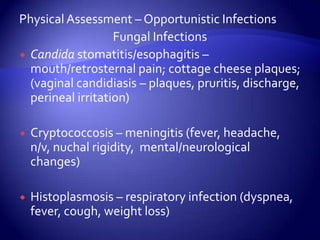 Physical Assessment – Opportunistic InfectionsFungal InfectionsCandida stomatitis/esophagitis – mouth/retrosternal pain; cottage cheese plaques; (vaginal candidiasis – plaques, pruritis, discharge, perineal irritation)Cryptococcosis – meningitis (fever, headache, n/v, nuchal rigidity,  mental/neurological changes)Histoplasmosis – respiratory infection (dyspnea, fever, cough, weight loss)