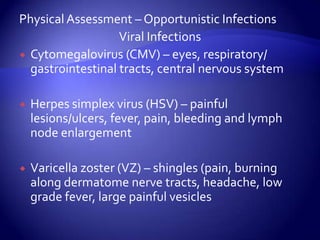 Physical Assessment – Opportunistic InfectionsViral InfectionsCytomegalovirus (CMV) – eyes, respiratory/ gastrointestinal tracts, central nervous systemHerpes simplex virus (HSV) – painful lesions/ulcers, fever, pain, bleeding and lymph node enlargementVaricella zoster (VZ) – shingles (pain, burning along dermatome nerve tracts, headache, low grade fever, large painful vesicles