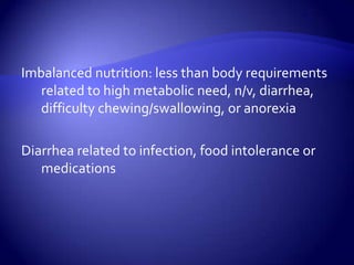 Imbalanced nutrition: less than body requirements related to high metabolic need, n/v, diarrhea, difficulty chewing/swallowing, or anorexiaDiarrhea related to infection, food intolerance or medications