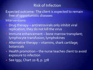 Risk of InfectionExpected outcome:  The client is expected to remain free of opportunistic diseasesInterventions:Drug therapy – antiretrovirals only inhibit viral replication; they do not kill the virusImmune enhancement – bone marrow transplant; lymphocyte transfusion; lymphokinesAlternative therapy – vitamins, shark cartilage; botanicalsHealth promotion – the nurse teaches client to avoid exposure to infectionSee Iggy, Chart 22-8, p. 378