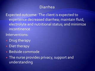 DiarrheaExpected outcome:  The client is expected to experience decreased diarrhea; maintain fluid, electrolyte and nutritional status; and minimize incontinenceInterventions:Drug therapyDiet therapyBedside commodeThe nurse provides privacy, support and understanding