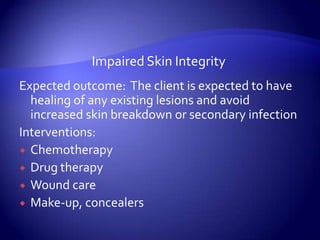 Impaired Skin IntegrityExpected outcome:  The client is expected to have healing of any existing lesions and avoid increased skin breakdown or secondary infectionInterventions:ChemotherapyDrug therapyWound careMake-up, concealers