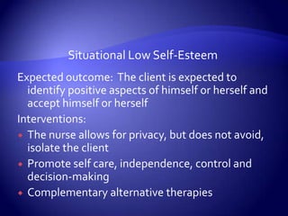 Situational Low Self-EsteemExpected outcome:  The client is expected to identify positive aspects of himself or herself and accept himself or herselfInterventions:The nurse allows for privacy, but does not avoid, isolate the clientPromote self care, independence, control and decision-makingComplementary alternative therapies