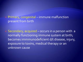 Primary, congenital – immune malfunction present from birthSecondary, acquired – occurs in a person with  a normally functioning immune system at birth; becomes immmunodeficient d/t disease, injury, exposure to toxins, medical therapy or an unknown cause