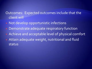 Outcomes:  Expected outcomes include that the client willNot develop opportunistic infectionsDemonstrate adequate respiratory functionAchieve and acceptable level of physical comfortAttain adequate weight, nutritional and fluid status