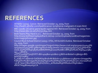 REFERENCESAll Refer (2009). Cancer. Retrieved October 25, 2009, from http://health.allrefer.com/health/cancer-lymphoma-malignant-ct-scan.htmlBBC (2008). US set to spend $50bn against HIV. Retrieved October 25, 2009, from http://news.bbc.co.uk/2/hi/7327694.stmBoth Teams Play Hard (n.d.). . Retrieved October 25, 2009, from http://www.bothteamsplayedhard.net/wp-content/uploads/2008/10/magazines-time-magicjohnson.jpgCouncil Rock School District (2005). STDs, HIV & AIDS Outline. Retrieved October 25, 2009, from http://images.google.com/imgres?imgurl=http://www.crsd.org/5033092714043/lib/5033092714043/HIV.gif&imgrefurl=http://www.crsd.org/5033092714043/blank/browse.asp%3FA%3D383%26BMDRN%3D2000%26BCOB%3D0%26C%3D54173&usg=__LBtWre-1cFFVCpyIbMTj1x5hVXY=&h=404&w=402&sz=57&hl=en&start=13&sig2=BQ-IpGPifjU7sjBf5-h_yQ&um=1&tbnid=SADbWJqc8nr6vM:&tbnh=124&tbnw=123&prev=/images%3Fq%3Dhiv%2Bimages%26ndsp%3D20%26hl%3Den%26rls%3Dcom.microsoft:en-us:IE-SearchBox%26rlz%3D1I7GGLL_en%26sa%3DN%26um%3D1&ei=-dfkStTIA93Btwey0t3LCA
