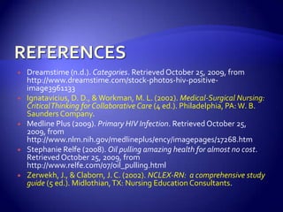 REFERENCESDreamstime (n.d.). Categories. Retrieved October 25, 2009, from http://www.dreamstime.com/stock-photos-hiv-positive-image3961133Ignatavicius, D. D., & Workman, M. L. (2002). Medical-Surgical Nursing:  Critical Thinking for Collaborative Care (4 ed.). Philadelphia, PA: W. B. Saunders Company.Medline Plus (2009). Primary HIV Infection. Retrieved October 25, 2009, from http://www.nlm.nih.gov/medlineplus/ency/imagepages/17268.htmStephanie Relfe (2008). Oil pulling amazing health for almost no cost. Retrieved October 25, 2009, from http://www.relfe.com/07/oil_pulling.htmlZerwekh, J., & Claborn, J. C. (2002). NCLEX-RN:  a comprehensive study guide (5 ed.). Midlothian, TX: Nursing Education Consultants.