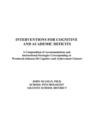 INTERVENTIONS FOR COGNITIVE
AND ACADEMIC DEFICITS
A Compendium of Accommodations and
Instructional Strategies Corresponding to
Woodcock-Johnson III Cognitive and Achievement Clusters
JOHN SEAMAN, PH.D.
SCHOOL PSYCHOLOGIST
GRANITE SCHOOL DISTRICT
 