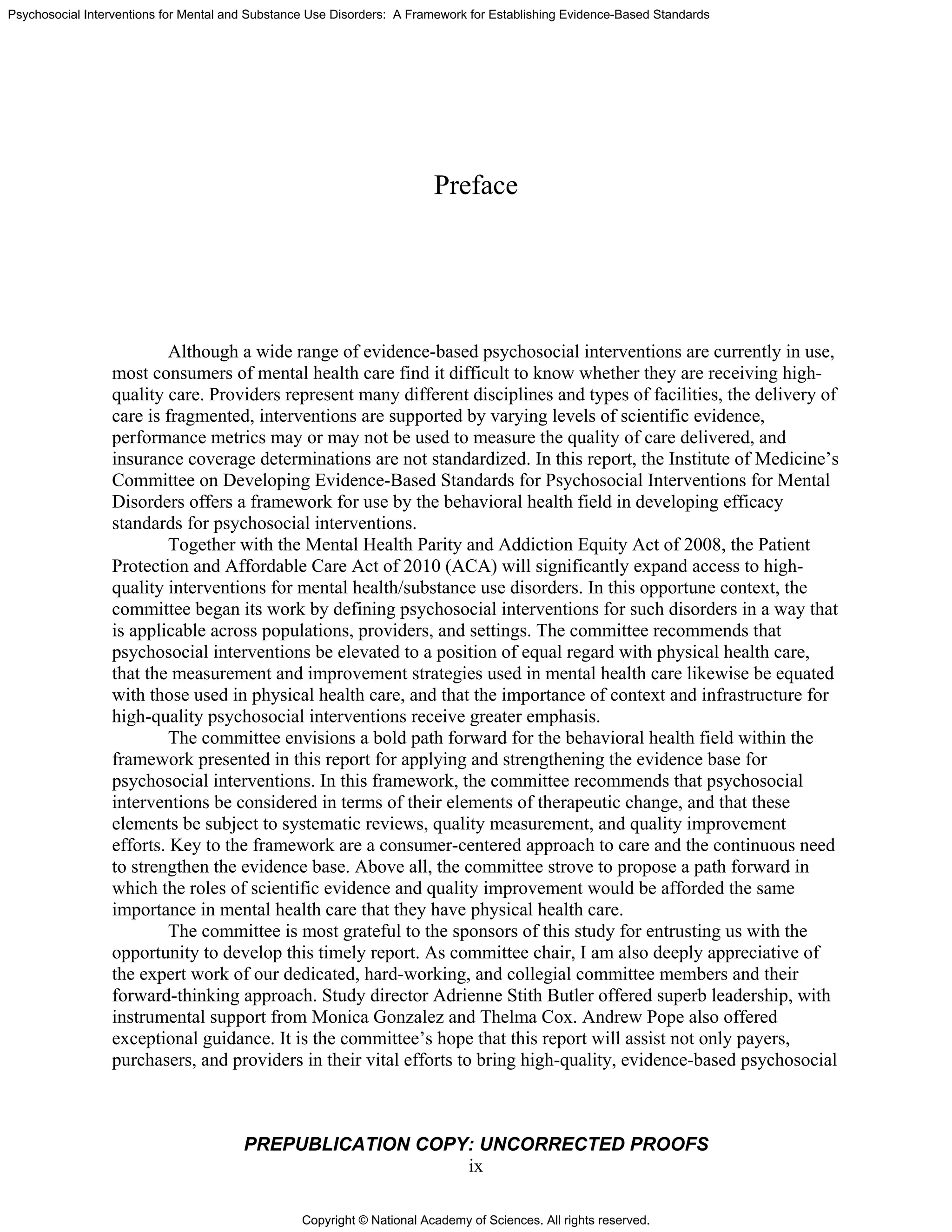 Copyright © National Academy of Sciences. All rights reserved.
Psychosocial Interventions for Mental and Substance Use Disorders: A Framework for Establishing Evidence-Based Standards
PREPUBLICATION COPY: UNCORRECTED PROOFS
ix
Preface
Although a wide range of evidence-based psychosocial interventions are currently in use,
most consumers of mental health care find it difficult to know whether they are receiving high-
quality care. Providers represent many different disciplines and types of facilities, the delivery of
care is fragmented, interventions are supported by varying levels of scientific evidence,
performance metrics may or may not be used to measure the quality of care delivered, and
insurance coverage determinations are not standardized. In this report, the Institute of Medicine’s
Committee on Developing Evidence-Based Standards for Psychosocial Interventions for Mental
Disorders offers a framework for use by the behavioral health field in developing efficacy
standards for psychosocial interventions.
Together with the Mental Health Parity and Addiction Equity Act of 2008, the Patient
Protection and Affordable Care Act of 2010 (ACA) will significantly expand access to high-
quality interventions for mental health/substance use disorders. In this opportune context, the
committee began its work by defining psychosocial interventions for such disorders in a way that
is applicable across populations, providers, and settings. The committee recommends that
psychosocial interventions be elevated to a position of equal regard with physical health care,
that the measurement and improvement strategies used in mental health care likewise be equated
with those used in physical health care, and that the importance of context and infrastructure for
high-quality psychosocial interventions receive greater emphasis.
The committee envisions a bold path forward for the behavioral health field within the
framework presented in this report for applying and strengthening the evidence base for
psychosocial interventions. In this framework, the committee recommends that psychosocial
interventions be considered in terms of their elements of therapeutic change, and that these
elements be subject to systematic reviews, quality measurement, and quality improvement
efforts. Key to the framework are a consumer-centered approach to care and the continuous need
to strengthen the evidence base. Above all, the committee strove to propose a path forward in
which the roles of scientific evidence and quality improvement would be afforded the same
importance in mental health care that they have physical health care.
The committee is most grateful to the sponsors of this study for entrusting us with the
opportunity to develop this timely report. As committee chair, I am also deeply appreciative of
the expert work of our dedicated, hard-working, and collegial committee members and their
forward-thinking approach. Study director Adrienne Stith Butler offered superb leadership, with
instrumental support from Monica Gonzalez and Thelma Cox. Andrew Pope also offered
exceptional guidance. It is the committee’s hope that this report will assist not only payers,
purchasers, and providers in their vital efforts to bring high-quality, evidence-based psychosocial
 