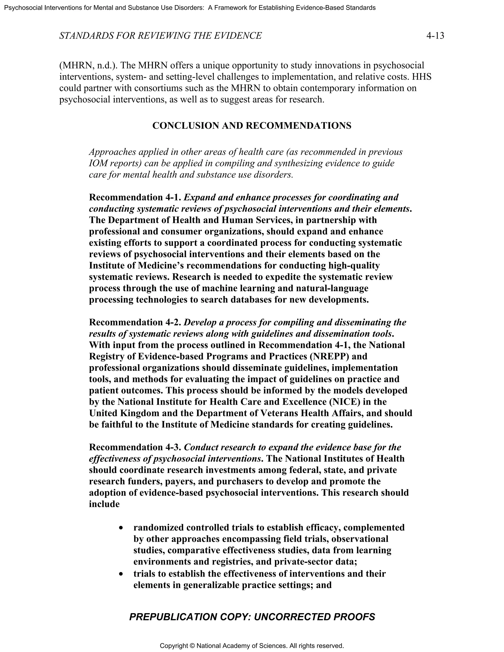 Copyright © National Academy of Sciences. All rights reserved.
Psychosocial Interventions for Mental and Substance Use Disorders: A Framework for Establishing Evidence-Based Standards
STANDARDS FOR REVIEWING THE EVIDENCE 4-13
PREPUBLICATION COPY: UNCORRECTED PROOFS
(MHRN, n.d.). The MHRN offers a unique opportunity to study innovations in psychosocial
interventions, system- and setting-level challenges to implementation, and relative costs. HHS
could partner with consortiums such as the MHRN to obtain contemporary information on
psychosocial interventions, as well as to suggest areas for research.
CONCLUSION AND RECOMMENDATIONS
Approaches applied in other areas of health care (as recommended in previous
IOM reports) can be applied in compiling and synthesizing evidence to guide
care for mental health and substance use disorders.
Recommendation 4-1. Expand and enhance processes for coordinating and
conducting systematic reviews of psychosocial interventions and their elements.
The Department of Health and Human Services, in partnership with
professional and consumer organizations, should expand and enhance
existing efforts to support a coordinated process for conducting systematic
reviews of psychosocial interventions and their elements based on the
Institute of Medicine’s recommendations for conducting high-quality
systematic reviews. Research is needed to expedite the systematic review
process through the use of machine learning and natural-language
processing technologies to search databases for new developments.
Recommendation 4-2. Develop a process for compiling and disseminating the
results of systematic reviews along with guidelines and dissemination tools.
With input from the process outlined in Recommendation 4-1, the National
Registry of Evidence-based Programs and Practices (NREPP) and
professional organizations should disseminate guidelines, implementation
tools, and methods for evaluating the impact of guidelines on practice and
patient outcomes. This process should be informed by the models developed
by the National Institute for Health Care and Excellence (NICE) in the
United Kingdom and the Department of Veterans Health Affairs, and should
be faithful to the Institute of Medicine standards for creating guidelines.
Recommendation 4-3. Conduct research to expand the evidence base for the
effectiveness of psychosocial interventions. The National Institutes of Health
should coordinate research investments among federal, state, and private
research funders, payers, and purchasers to develop and promote the
adoption of evidence-based psychosocial interventions. This research should
include
• randomized controlled trials to establish efficacy, complemented
by other approaches encompassing field trials, observational
studies, comparative effectiveness studies, data from learning
environments and registries, and private-sector data;
• trials to establish the effectiveness of interventions and their
elements in generalizable practice settings; and
 