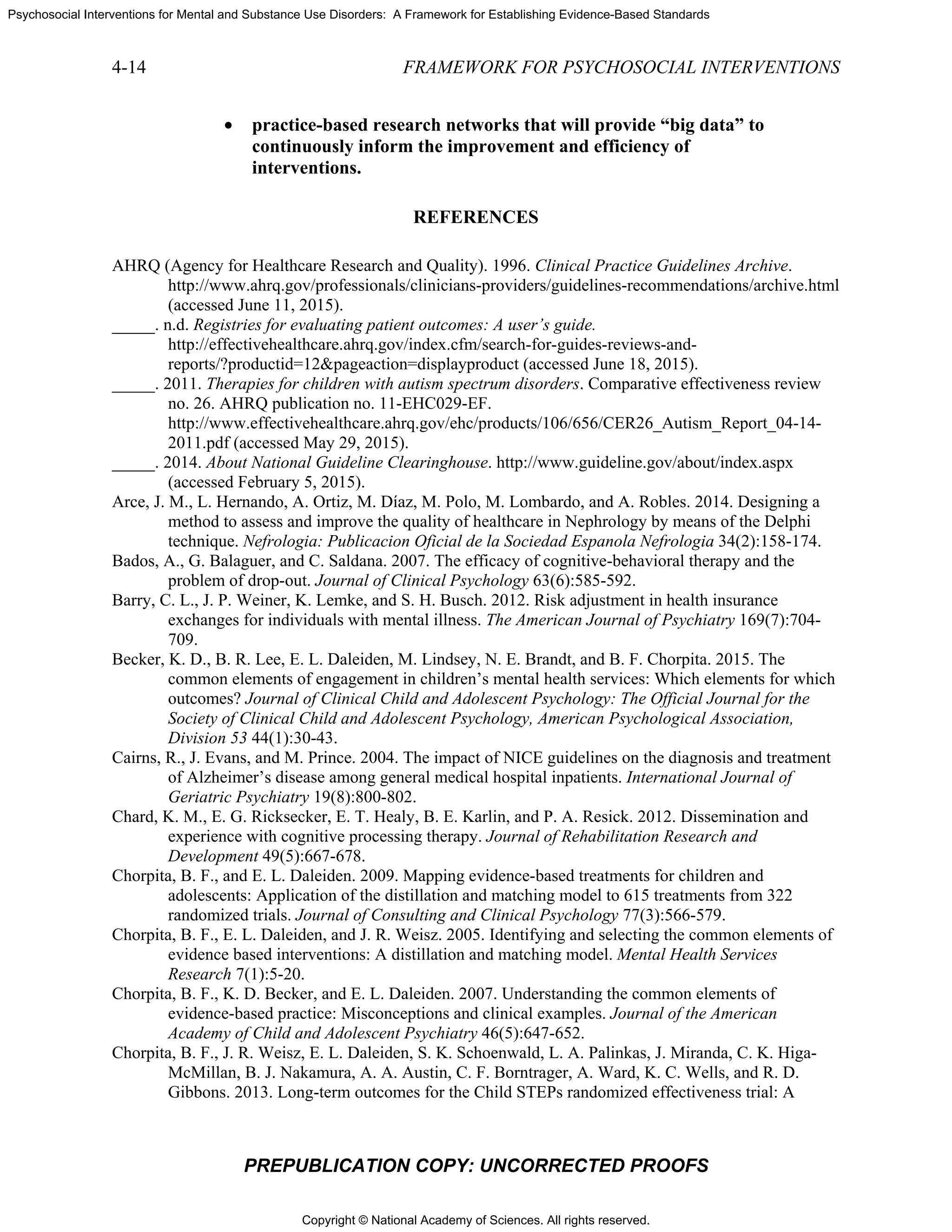 Copyright © National Academy of Sciences. All rights reserved.
Psychosocial Interventions for Mental and Substance Use Disorders: A Framework for Establishing Evidence-Based Standards
4-14 FRAMEWORK FOR PSYCHOSOCIAL INTERVENTIONS
PREPUBLICATION COPY: UNCORRECTED PROOFS
• practice-based research networks that will provide “big data” to
continuously inform the improvement and efficiency of
interventions.
REFERENCES
AHRQ (Agency for Healthcare Research and Quality). 1996. Clinical Practice Guidelines Archive.
http://www.ahrq.gov/professionals/clinicians-providers/guidelines-recommendations/archive.html
(accessed June 11, 2015).
_____. n.d. Registries for evaluating patient outcomes: A user’s guide.
http://effectivehealthcare.ahrq.gov/index.cfm/search-for-guides-reviews-and-
reports/?productid=12&pageaction=displayproduct (accessed June 18, 2015).
_____. 2011. Therapies for children with autism spectrum disorders. Comparative effectiveness review
no. 26. AHRQ publication no. 11-EHC029-EF.
http://www.effectivehealthcare.ahrq.gov/ehc/products/106/656/CER26_Autism_Report_04-14-
2011.pdf (accessed May 29, 2015).
_____. 2014. About National Guideline Clearinghouse. http://www.guideline.gov/about/index.aspx
(accessed February 5, 2015).
Arce, J. M., L. Hernando, A. Ortiz, M. Díaz, M. Polo, M. Lombardo, and A. Robles. 2014. Designing a
method to assess and improve the quality of healthcare in Nephrology by means of the Delphi
technique. Nefrologia: Publicacion Oficial de la Sociedad Espanola Nefrologia 34(2):158-174.
Bados, A., G. Balaguer, and C. Saldana. 2007. The efficacy of cognitive-behavioral therapy and the
problem of drop-out. Journal of Clinical Psychology 63(6):585-592.
Barry, C. L., J. P. Weiner, K. Lemke, and S. H. Busch. 2012. Risk adjustment in health insurance
exchanges for individuals with mental illness. The American Journal of Psychiatry 169(7):704-
709.
Becker, K. D., B. R. Lee, E. L. Daleiden, M. Lindsey, N. E. Brandt, and B. F. Chorpita. 2015. The
common elements of engagement in children’s mental health services: Which elements for which
outcomes? Journal of Clinical Child and Adolescent Psychology: The Official Journal for the
Society of Clinical Child and Adolescent Psychology, American Psychological Association,
Division 53 44(1):30-43.
Cairns, R., J. Evans, and M. Prince. 2004. The impact of NICE guidelines on the diagnosis and treatment
of Alzheimer’s disease among general medical hospital inpatients. International Journal of
Geriatric Psychiatry 19(8):800-802.
Chard, K. M., E. G. Ricksecker, E. T. Healy, B. E. Karlin, and P. A. Resick. 2012. Dissemination and
experience with cognitive processing therapy. Journal of Rehabilitation Research and
Development 49(5):667-678.
Chorpita, B. F., and E. L. Daleiden. 2009. Mapping evidence-based treatments for children and
adolescents: Application of the distillation and matching model to 615 treatments from 322
randomized trials. Journal of Consulting and Clinical Psychology 77(3):566-579.
Chorpita, B. F., E. L. Daleiden, and J. R. Weisz. 2005. Identifying and selecting the common elements of
evidence based interventions: A distillation and matching model. Mental Health Services
Research 7(1):5-20.
Chorpita, B. F., K. D. Becker, and E. L. Daleiden. 2007. Understanding the common elements of
evidence-based practice: Misconceptions and clinical examples. Journal of the American
Academy of Child and Adolescent Psychiatry 46(5):647-652.
Chorpita, B. F., J. R. Weisz, E. L. Daleiden, S. K. Schoenwald, L. A. Palinkas, J. Miranda, C. K. Higa-
McMillan, B. J. Nakamura, A. A. Austin, C. F. Borntrager, A. Ward, K. C. Wells, and R. D.
Gibbons. 2013. Long-term outcomes for the Child STEPs randomized effectiveness trial: A
 