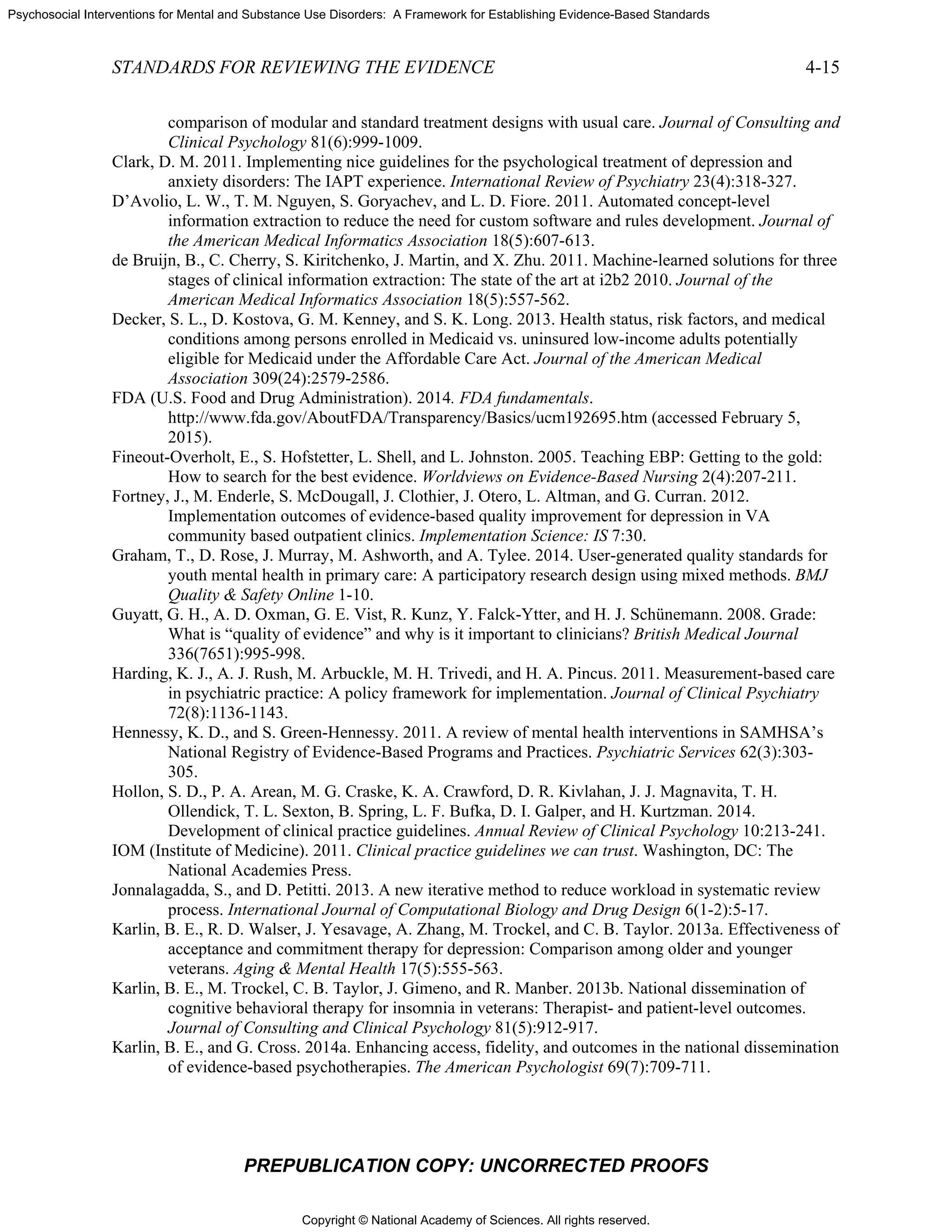 Copyright © National Academy of Sciences. All rights reserved.
Psychosocial Interventions for Mental and Substance Use Disorders: A Framework for Establishing Evidence-Based Standards
STANDARDS FOR REVIEWING THE EVIDENCE 4-15
PREPUBLICATION COPY: UNCORRECTED PROOFS
comparison of modular and standard treatment designs with usual care. Journal of Consulting and
Clinical Psychology 81(6):999-1009.
Clark, D. M. 2011. Implementing nice guidelines for the psychological treatment of depression and
anxiety disorders: The IAPT experience. International Review of Psychiatry 23(4):318-327.
D’Avolio, L. W., T. M. Nguyen, S. Goryachev, and L. D. Fiore. 2011. Automated concept-level
information extraction to reduce the need for custom software and rules development. Journal of
the American Medical Informatics Association 18(5):607-613.
de Bruijn, B., C. Cherry, S. Kiritchenko, J. Martin, and X. Zhu. 2011. Machine-learned solutions for three
stages of clinical information extraction: The state of the art at i2b2 2010. Journal of the
American Medical Informatics Association 18(5):557-562.
Decker, S. L., D. Kostova, G. M. Kenney, and S. K. Long. 2013. Health status, risk factors, and medical
conditions among persons enrolled in Medicaid vs. uninsured low-income adults potentially
eligible for Medicaid under the Affordable Care Act. Journal of the American Medical
Association 309(24):2579-2586.
FDA (U.S. Food and Drug Administration). 2014. FDA fundamentals.
http://www.fda.gov/AboutFDA/Transparency/Basics/ucm192695.htm (accessed February 5,
2015).
Fineout-Overholt, E., S. Hofstetter, L. Shell, and L. Johnston. 2005. Teaching EBP: Getting to the gold:
How to search for the best evidence. Worldviews on Evidence-Based Nursing 2(4):207-211.
Fortney, J., M. Enderle, S. McDougall, J. Clothier, J. Otero, L. Altman, and G. Curran. 2012.
Implementation outcomes of evidence-based quality improvement for depression in VA
community based outpatient clinics. Implementation Science: IS 7:30.
Graham, T., D. Rose, J. Murray, M. Ashworth, and A. Tylee. 2014. User-generated quality standards for
youth mental health in primary care: A participatory research design using mixed methods. BMJ
Quality & Safety Online 1-10.
Guyatt, G. H., A. D. Oxman, G. E. Vist, R. Kunz, Y. Falck-Ytter, and H. J. Schünemann. 2008. Grade:
What is “quality of evidence” and why is it important to clinicians? British Medical Journal
336(7651):995-998.
Harding, K. J., A. J. Rush, M. Arbuckle, M. H. Trivedi, and H. A. Pincus. 2011. Measurement-based care
in psychiatric practice: A policy framework for implementation. Journal of Clinical Psychiatry
72(8):1136-1143.
Hennessy, K. D., and S. Green-Hennessy. 2011. A review of mental health interventions in SAMHSA’s
National Registry of Evidence-Based Programs and Practices. Psychiatric Services 62(3):303-
305.
Hollon, S. D., P. A. Arean, M. G. Craske, K. A. Crawford, D. R. Kivlahan, J. J. Magnavita, T. H.
Ollendick, T. L. Sexton, B. Spring, L. F. Bufka, D. I. Galper, and H. Kurtzman. 2014.
Development of clinical practice guidelines. Annual Review of Clinical Psychology 10:213-241.
IOM (Institute of Medicine). 2011. Clinical practice guidelines we can trust. Washington, DC: The
National Academies Press.
Jonnalagadda, S., and D. Petitti. 2013. A new iterative method to reduce workload in systematic review
process. International Journal of Computational Biology and Drug Design 6(1-2):5-17.
Karlin, B. E., R. D. Walser, J. Yesavage, A. Zhang, M. Trockel, and C. B. Taylor. 2013a. Effectiveness of
acceptance and commitment therapy for depression: Comparison among older and younger
veterans. Aging & Mental Health 17(5):555-563.
Karlin, B. E., M. Trockel, C. B. Taylor, J. Gimeno, and R. Manber. 2013b. National dissemination of
cognitive behavioral therapy for insomnia in veterans: Therapist- and patient-level outcomes.
Journal of Consulting and Clinical Psychology 81(5):912-917.
Karlin, B. E., and G. Cross. 2014a. Enhancing access, fidelity, and outcomes in the national dissemination
of evidence-based psychotherapies. The American Psychologist 69(7):709-711.
 