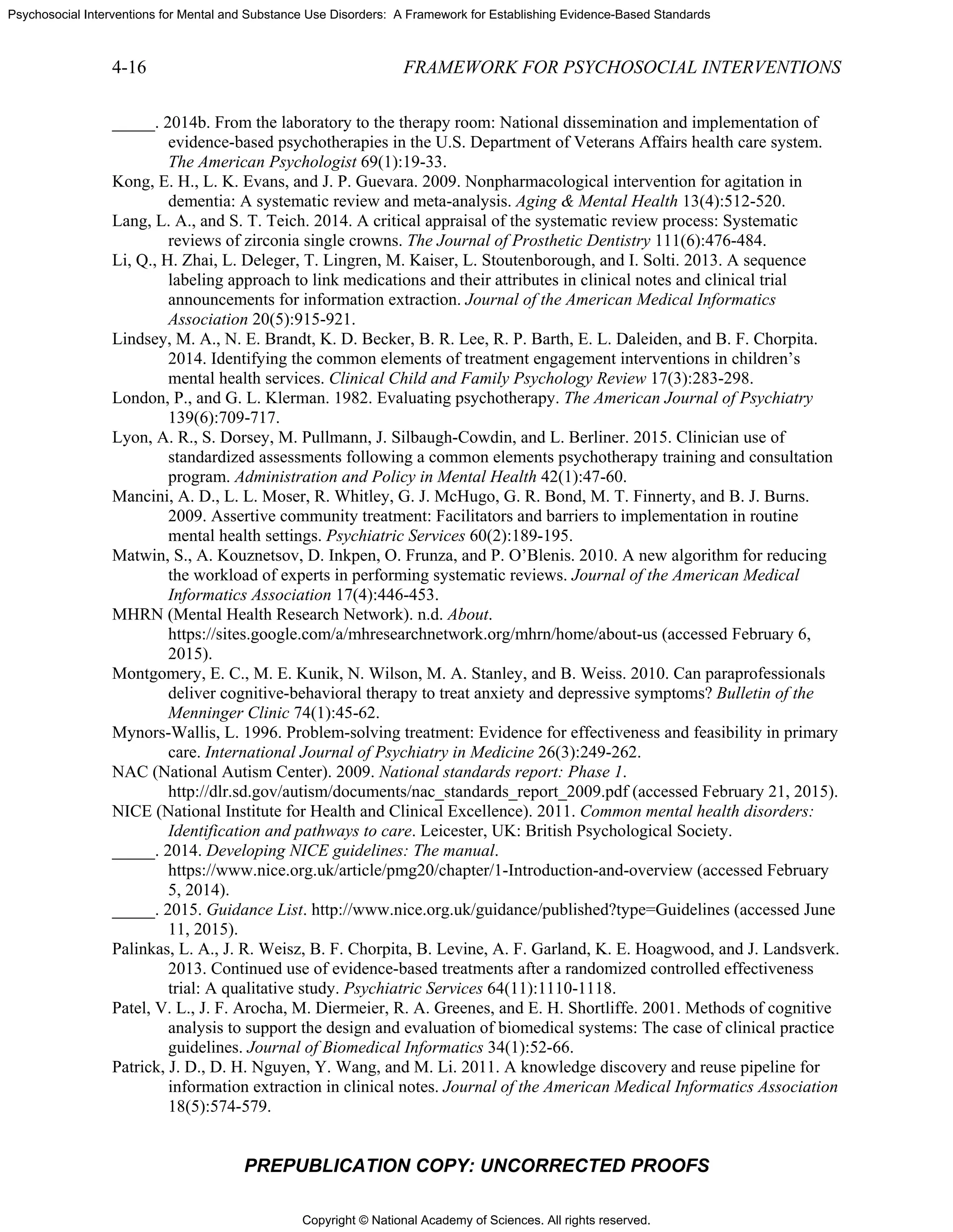 Copyright © National Academy of Sciences. All rights reserved.
Psychosocial Interventions for Mental and Substance Use Disorders: A Framework for Establishing Evidence-Based Standards
4-16 FRAMEWORK FOR PSYCHOSOCIAL INTERVENTIONS
PREPUBLICATION COPY: UNCORRECTED PROOFS
_____. 2014b. From the laboratory to the therapy room: National dissemination and implementation of
evidence-based psychotherapies in the U.S. Department of Veterans Affairs health care system.
The American Psychologist 69(1):19-33.
Kong, E. H., L. K. Evans, and J. P. Guevara. 2009. Nonpharmacological intervention for agitation in
dementia: A systematic review and meta-analysis. Aging & Mental Health 13(4):512-520.
Lang, L. A., and S. T. Teich. 2014. A critical appraisal of the systematic review process: Systematic
reviews of zirconia single crowns. The Journal of Prosthetic Dentistry 111(6):476-484.
Li, Q., H. Zhai, L. Deleger, T. Lingren, M. Kaiser, L. Stoutenborough, and I. Solti. 2013. A sequence
labeling approach to link medications and their attributes in clinical notes and clinical trial
announcements for information extraction. Journal of the American Medical Informatics
Association 20(5):915-921.
Lindsey, M. A., N. E. Brandt, K. D. Becker, B. R. Lee, R. P. Barth, E. L. Daleiden, and B. F. Chorpita.
2014. Identifying the common elements of treatment engagement interventions in children’s
mental health services. Clinical Child and Family Psychology Review 17(3):283-298.
London, P., and G. L. Klerman. 1982. Evaluating psychotherapy. The American Journal of Psychiatry
139(6):709-717.
Lyon, A. R., S. Dorsey, M. Pullmann, J. Silbaugh-Cowdin, and L. Berliner. 2015. Clinician use of
standardized assessments following a common elements psychotherapy training and consultation
program. Administration and Policy in Mental Health 42(1):47-60.
Mancini, A. D., L. L. Moser, R. Whitley, G. J. McHugo, G. R. Bond, M. T. Finnerty, and B. J. Burns.
2009. Assertive community treatment: Facilitators and barriers to implementation in routine
mental health settings. Psychiatric Services 60(2):189-195.
Matwin, S., A. Kouznetsov, D. Inkpen, O. Frunza, and P. O’Blenis. 2010. A new algorithm for reducing
the workload of experts in performing systematic reviews. Journal of the American Medical
Informatics Association 17(4):446-453.
MHRN (Mental Health Research Network). n.d. About.
https://sites.google.com/a/mhresearchnetwork.org/mhrn/home/about-us (accessed February 6,
2015).
Montgomery, E. C., M. E. Kunik, N. Wilson, M. A. Stanley, and B. Weiss. 2010. Can paraprofessionals
deliver cognitive-behavioral therapy to treat anxiety and depressive symptoms? Bulletin of the
Menninger Clinic 74(1):45-62.
Mynors-Wallis, L. 1996. Problem-solving treatment: Evidence for effectiveness and feasibility in primary
care. International Journal of Psychiatry in Medicine 26(3):249-262.
NAC (National Autism Center). 2009. National standards report: Phase 1.
http://dlr.sd.gov/autism/documents/nac_standards_report_2009.pdf (accessed February 21, 2015).
NICE (National Institute for Health and Clinical Excellence). 2011. Common mental health disorders:
Identification and pathways to care. Leicester, UK: British Psychological Society.
_____. 2014. Developing NICE guidelines: The manual.
https://www.nice.org.uk/article/pmg20/chapter/1-Introduction-and-overview (accessed February
5, 2014).
_____. 2015. Guidance List. http://www.nice.org.uk/guidance/published?type=Guidelines (accessed June
11, 2015).
Palinkas, L. A., J. R. Weisz, B. F. Chorpita, B. Levine, A. F. Garland, K. E. Hoagwood, and J. Landsverk.
2013. Continued use of evidence-based treatments after a randomized controlled effectiveness
trial: A qualitative study. Psychiatric Services 64(11):1110-1118.
Patel, V. L., J. F. Arocha, M. Diermeier, R. A. Greenes, and E. H. Shortliffe. 2001. Methods of cognitive
analysis to support the design and evaluation of biomedical systems: The case of clinical practice
guidelines. Journal of Biomedical Informatics 34(1):52-66.
Patrick, J. D., D. H. Nguyen, Y. Wang, and M. Li. 2011. A knowledge discovery and reuse pipeline for
information extraction in clinical notes. Journal of the American Medical Informatics Association
18(5):574-579.
 