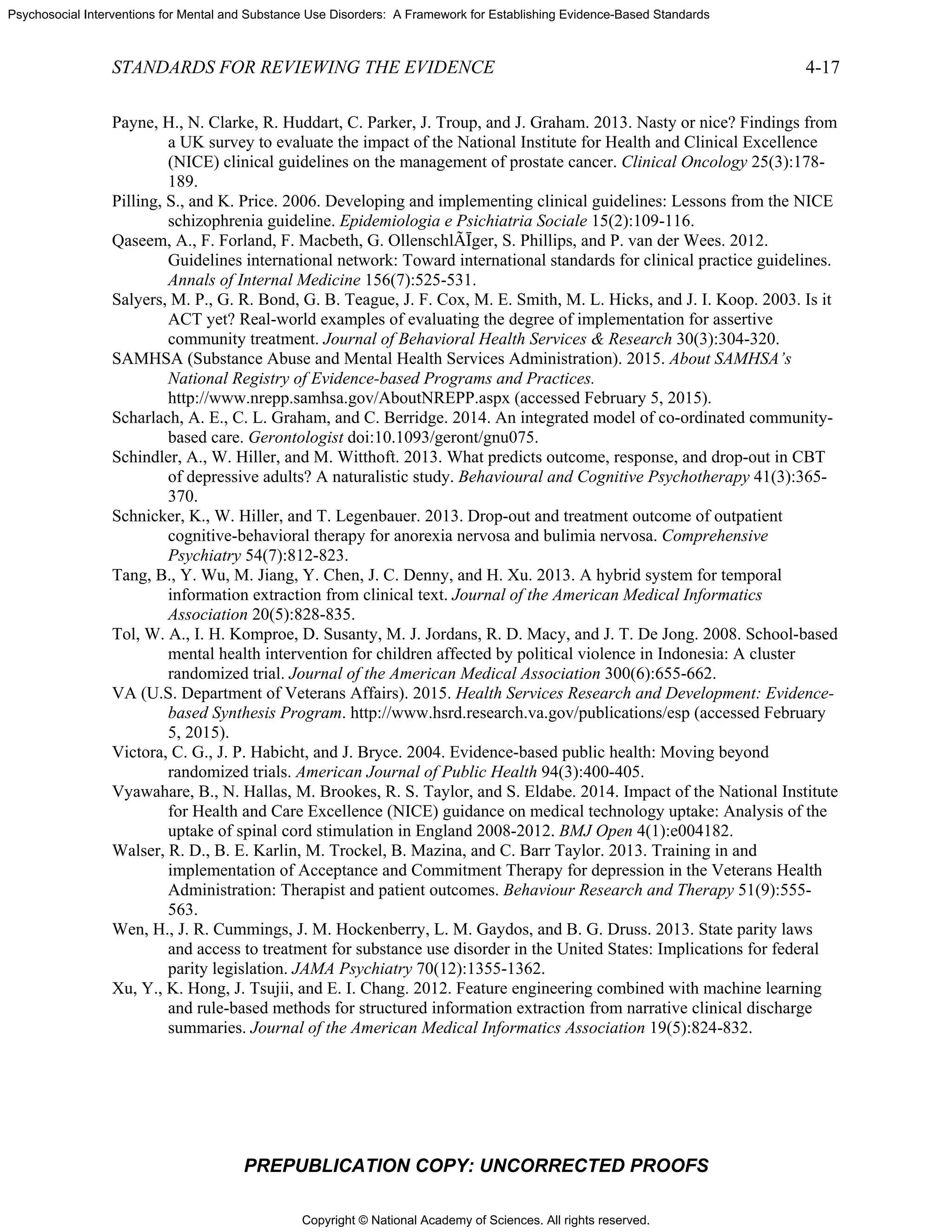 Copyright © National Academy of Sciences. All rights reserved.
Psychosocial Interventions for Mental and Substance Use Disorders: A Framework for Establishing Evidence-Based Standards
STANDARDS FOR REVIEWING THE EVIDENCE 4-17
PREPUBLICATION COPY: UNCORRECTED PROOFS
Payne, H., N. Clarke, R. Huddart, C. Parker, J. Troup, and J. Graham. 2013. Nasty or nice? Findings from
a UK survey to evaluate the impact of the National Institute for Health and Clinical Excellence
(NICE) clinical guidelines on the management of prostate cancer. Clinical Oncology 25(3):178-
189.
Pilling, S., and K. Price. 2006. Developing and implementing clinical guidelines: Lessons from the NICE
schizophrenia guideline. Epidemiologia e Psichiatria Sociale 15(2):109-116.
Qaseem, A., F. Forland, F. Macbeth, G. OllenschlÃĪger, S. Phillips, and P. van der Wees. 2012.
Guidelines international network: Toward international standards for clinical practice guidelines.
Annals of Internal Medicine 156(7):525-531.
Salyers, M. P., G. R. Bond, G. B. Teague, J. F. Cox, M. E. Smith, M. L. Hicks, and J. I. Koop. 2003. Is it
ACT yet? Real-world examples of evaluating the degree of implementation for assertive
community treatment. Journal of Behavioral Health Services & Research 30(3):304-320.
SAMHSA (Substance Abuse and Mental Health Services Administration). 2015. About SAMHSA’s
National Registry of Evidence-based Programs and Practices.
http://www.nrepp.samhsa.gov/AboutNREPP.aspx (accessed February 5, 2015).
Scharlach, A. E., C. L. Graham, and C. Berridge. 2014. An integrated model of co-ordinated community-
based care. Gerontologist doi:10.1093/geront/gnu075.
Schindler, A., W. Hiller, and M. Witthoft. 2013. What predicts outcome, response, and drop-out in CBT
of depressive adults? A naturalistic study. Behavioural and Cognitive Psychotherapy 41(3):365-
370.
Schnicker, K., W. Hiller, and T. Legenbauer. 2013. Drop-out and treatment outcome of outpatient
cognitive-behavioral therapy for anorexia nervosa and bulimia nervosa. Comprehensive
Psychiatry 54(7):812-823.
Tang, B., Y. Wu, M. Jiang, Y. Chen, J. C. Denny, and H. Xu. 2013. A hybrid system for temporal
information extraction from clinical text. Journal of the American Medical Informatics
Association 20(5):828-835.
Tol, W. A., I. H. Komproe, D. Susanty, M. J. Jordans, R. D. Macy, and J. T. De Jong. 2008. School-based
mental health intervention for children affected by political violence in Indonesia: A cluster
randomized trial. Journal of the American Medical Association 300(6):655-662.
VA (U.S. Department of Veterans Affairs). 2015. Health Services Research and Development: Evidence-
based Synthesis Program. http://www.hsrd.research.va.gov/publications/esp (accessed February
5, 2015).
Victora, C. G., J. P. Habicht, and J. Bryce. 2004. Evidence-based public health: Moving beyond
randomized trials. American Journal of Public Health 94(3):400-405.
Vyawahare, B., N. Hallas, M. Brookes, R. S. Taylor, and S. Eldabe. 2014. Impact of the National Institute
for Health and Care Excellence (NICE) guidance on medical technology uptake: Analysis of the
uptake of spinal cord stimulation in England 2008-2012. BMJ Open 4(1):e004182.
Walser, R. D., B. E. Karlin, M. Trockel, B. Mazina, and C. Barr Taylor. 2013. Training in and
implementation of Acceptance and Commitment Therapy for depression in the Veterans Health
Administration: Therapist and patient outcomes. Behaviour Research and Therapy 51(9):555-
563.
Wen, H., J. R. Cummings, J. M. Hockenberry, L. M. Gaydos, and B. G. Druss. 2013. State parity laws
and access to treatment for substance use disorder in the United States: Implications for federal
parity legislation. JAMA Psychiatry 70(12):1355-1362.
Xu, Y., K. Hong, J. Tsujii, and E. I. Chang. 2012. Feature engineering combined with machine learning
and rule-based methods for structured information extraction from narrative clinical discharge
summaries. Journal of the American Medical Informatics Association 19(5):824-832.
 