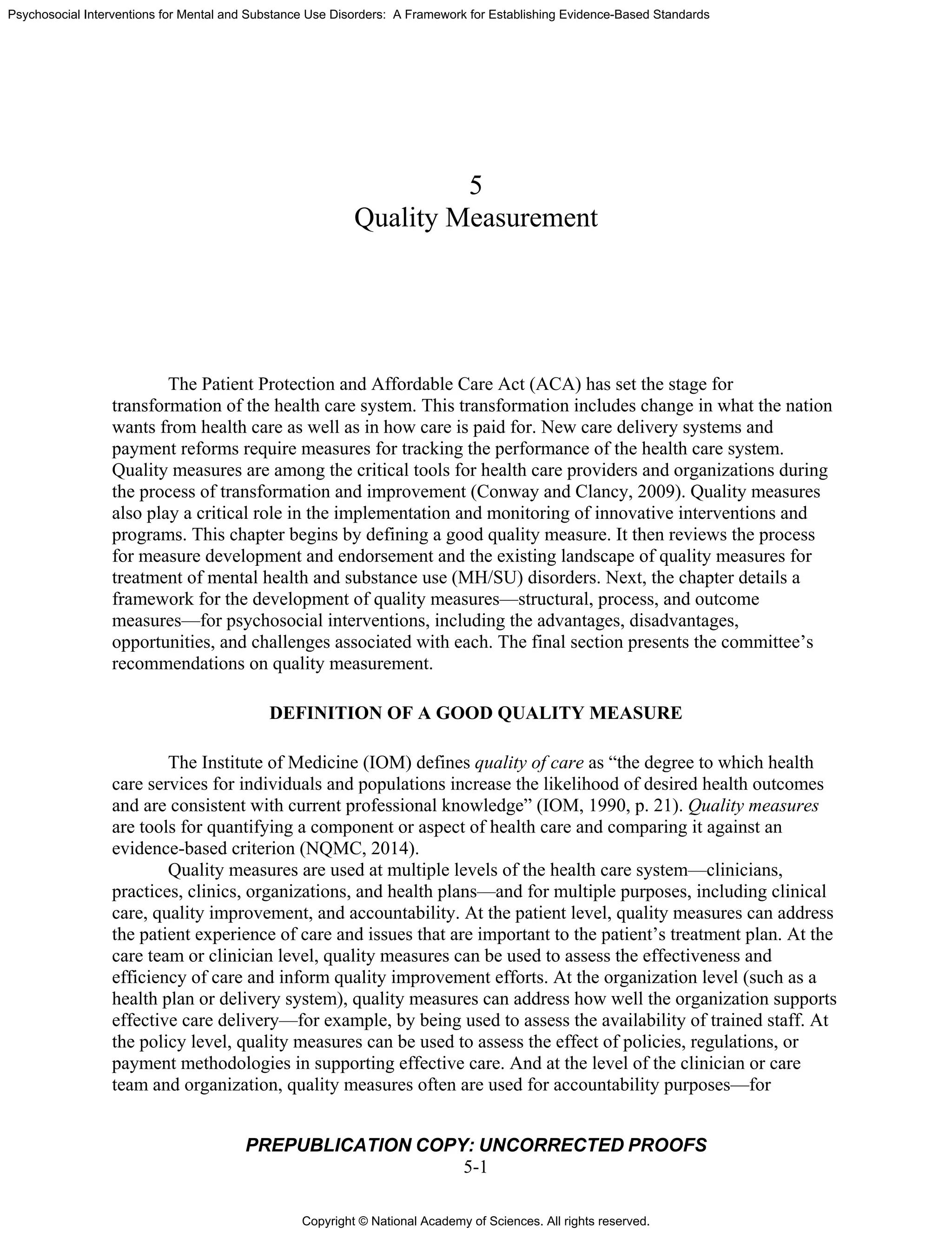 Copyright © National Academy of Sciences. All rights reserved.
Psychosocial Interventions for Mental and Substance Use Disorders: A Framework for Establishing Evidence-Based Standards
PREPUBLICATION COPY: UNCORRECTED PROOFS
5-1
5
Quality Measurement
The Patient Protection and Affordable Care Act (ACA) has set the stage for
transformation of the health care system. This transformation includes change in what the nation
wants from health care as well as in how care is paid for. New care delivery systems and
payment reforms require measures for tracking the performance of the health care system.
Quality measures are among the critical tools for health care providers and organizations during
the process of transformation and improvement (Conway and Clancy, 2009). Quality measures
also play a critical role in the implementation and monitoring of innovative interventions and
programs. This chapter begins by defining a good quality measure. It then reviews the process
for measure development and endorsement and the existing landscape of quality measures for
treatment of mental health and substance use (MH/SU) disorders. Next, the chapter details a
framework for the development of quality measures—structural, process, and outcome
measures—for psychosocial interventions, including the advantages, disadvantages,
opportunities, and challenges associated with each. The final section presents the committee’s
recommendations on quality measurement.
DEFINITION OF A GOOD QUALITY MEASURE
The Institute of Medicine (IOM) defines quality of care as “the degree to which health
care services for individuals and populations increase the likelihood of desired health outcomes
and are consistent with current professional knowledge” (IOM, 1990, p. 21). Quality measures
are tools for quantifying a component or aspect of health care and comparing it against an
evidence-based criterion (NQMC, 2014).
Quality measures are used at multiple levels of the health care system—clinicians,
practices, clinics, organizations, and health plans—and for multiple purposes, including clinical
care, quality improvement, and accountability. At the patient level, quality measures can address
the patient experience of care and issues that are important to the patient’s treatment plan. At the
care team or clinician level, quality measures can be used to assess the effectiveness and
efficiency of care and inform quality improvement efforts. At the organization level (such as a
health plan or delivery system), quality measures can address how well the organization supports
effective care delivery—for example, by being used to assess the availability of trained staff. At
the policy level, quality measures can be used to assess the effect of policies, regulations, or
payment methodologies in supporting effective care. And at the level of the clinician or care
team and organization, quality measures often are used for accountability purposes—for
 