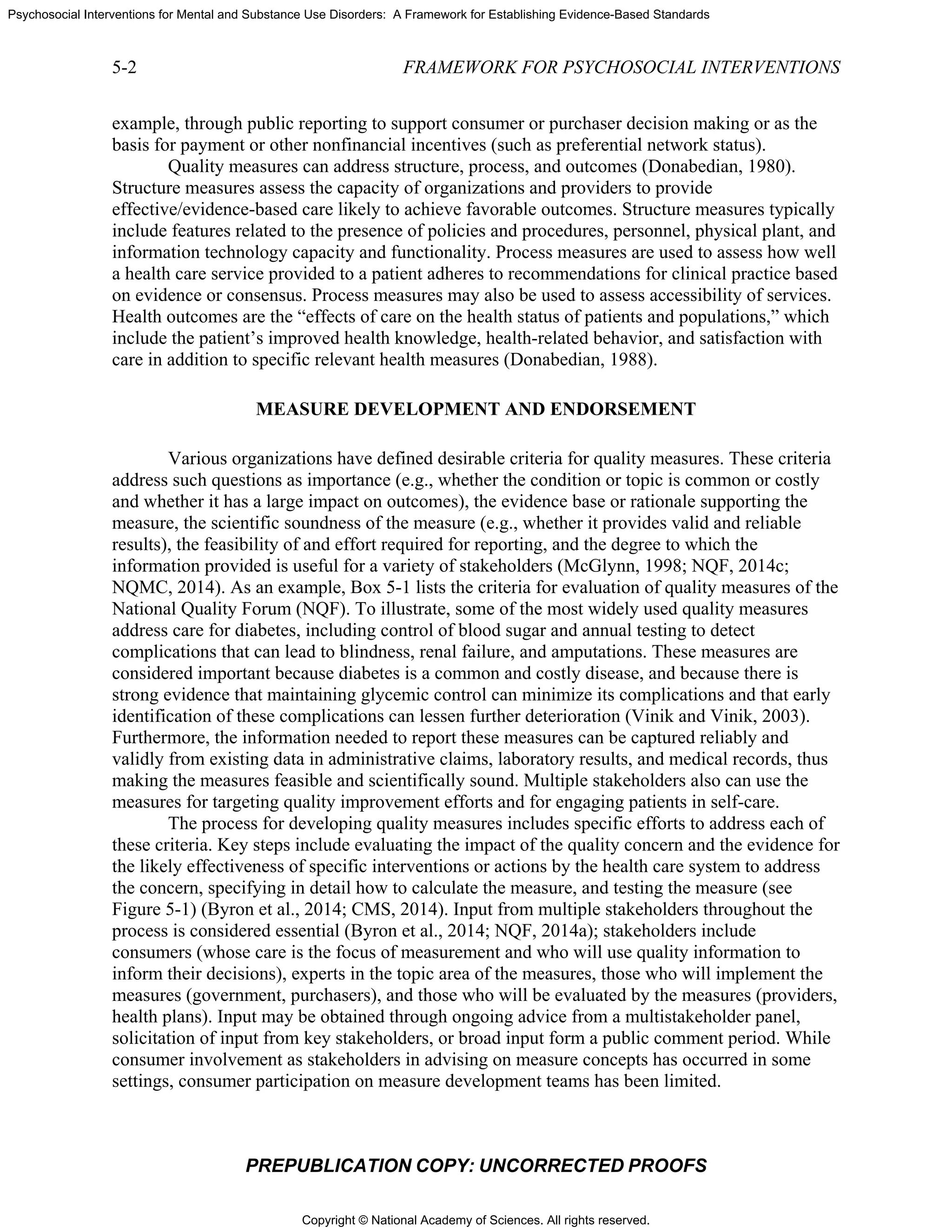 Copyright © National Academy of Sciences. All rights reserved.
Psychosocial Interventions for Mental and Substance Use Disorders: A Framework for Establishing Evidence-Based Standards
5-2 FRAMEWORK FOR PSYCHOSOCIAL INTERVENTIONS
PREPUBLICATION COPY: UNCORRECTED PROOFS
example, through public reporting to support consumer or purchaser decision making or as the
basis for payment or other nonfinancial incentives (such as preferential network status).
Quality measures can address structure, process, and outcomes (Donabedian, 1980).
Structure measures assess the capacity of organizations and providers to provide
effective/evidence-based care likely to achieve favorable outcomes. Structure measures typically
include features related to the presence of policies and procedures, personnel, physical plant, and
information technology capacity and functionality. Process measures are used to assess how well
a health care service provided to a patient adheres to recommendations for clinical practice based
on evidence or consensus. Process measures may also be used to assess accessibility of services.
Health outcomes are the “effects of care on the health status of patients and populations,” which
include the patient’s improved health knowledge, health-related behavior, and satisfaction with
care in addition to specific relevant health measures (Donabedian, 1988).
MEASURE DEVELOPMENT AND ENDORSEMENT
Various organizations have defined desirable criteria for quality measures. These criteria
address such questions as importance (e.g., whether the condition or topic is common or costly
and whether it has a large impact on outcomes), the evidence base or rationale supporting the
measure, the scientific soundness of the measure (e.g., whether it provides valid and reliable
results), the feasibility of and effort required for reporting, and the degree to which the
information provided is useful for a variety of stakeholders (McGlynn, 1998; NQF, 2014c;
NQMC, 2014). As an example, Box 5-1 lists the criteria for evaluation of quality measures of the
National Quality Forum (NQF). To illustrate, some of the most widely used quality measures
address care for diabetes, including control of blood sugar and annual testing to detect
complications that can lead to blindness, renal failure, and amputations. These measures are
considered important because diabetes is a common and costly disease, and because there is
strong evidence that maintaining glycemic control can minimize its complications and that early
identification of these complications can lessen further deterioration (Vinik and Vinik, 2003).
Furthermore, the information needed to report these measures can be captured reliably and
validly from existing data in administrative claims, laboratory results, and medical records, thus
making the measures feasible and scientifically sound. Multiple stakeholders also can use the
measures for targeting quality improvement efforts and for engaging patients in self-care.
The process for developing quality measures includes specific efforts to address each of
these criteria. Key steps include evaluating the impact of the quality concern and the evidence for
the likely effectiveness of specific interventions or actions by the health care system to address
the concern, specifying in detail how to calculate the measure, and testing the measure (see
Figure 5-1) (Byron et al., 2014; CMS, 2014). Input from multiple stakeholders throughout the
process is considered essential (Byron et al., 2014; NQF, 2014a); stakeholders include
consumers (whose care is the focus of measurement and who will use quality information to
inform their decisions), experts in the topic area of the measures, those who will implement the
measures (government, purchasers), and those who will be evaluated by the measures (providers,
health plans). Input may be obtained through ongoing advice from a multistakeholder panel,
solicitation of input from key stakeholders, or broad input form a public comment period. While
consumer involvement as stakeholders in advising on measure concepts has occurred in some
settings, consumer participation on measure development teams has been limited.
 