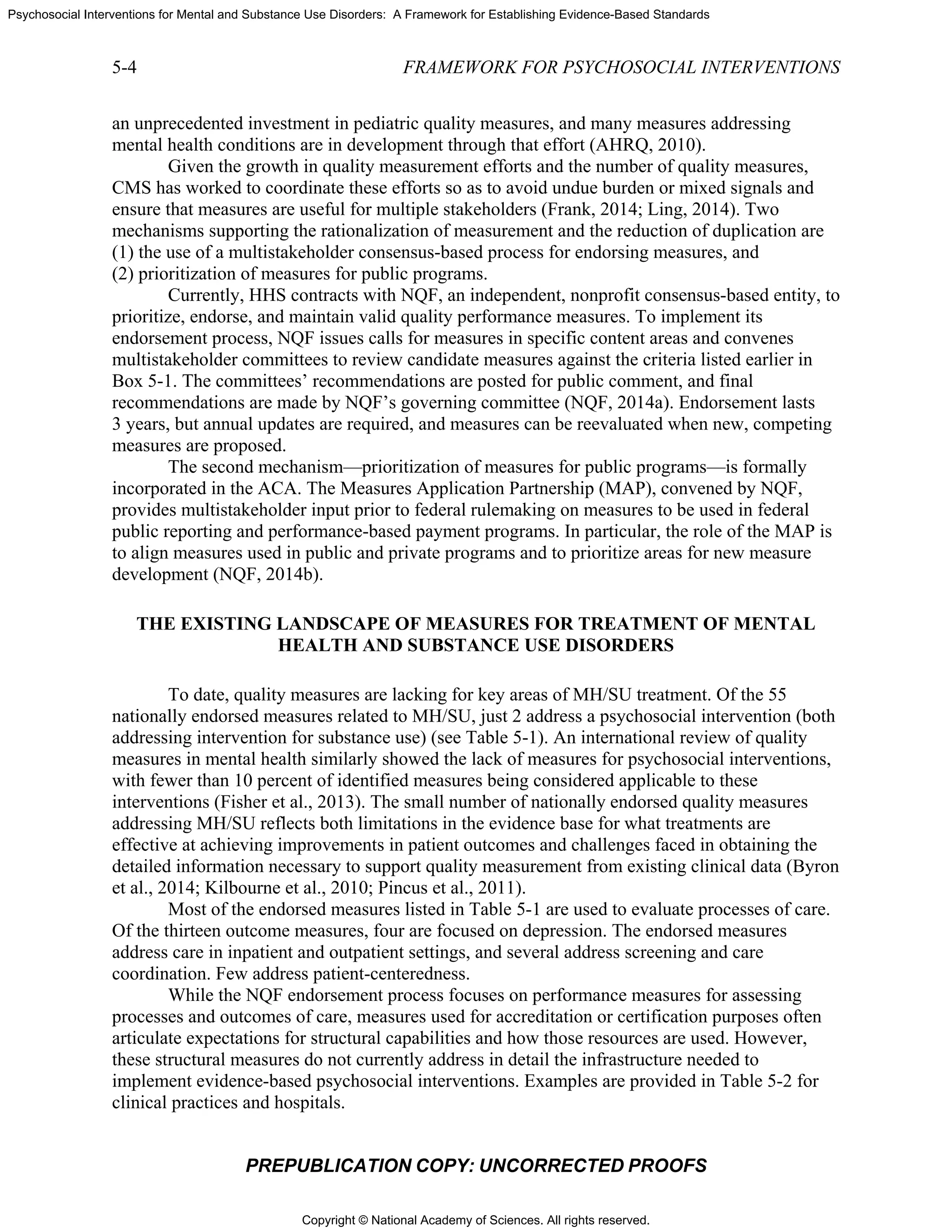 Copyright © National Academy of Sciences. All rights reserved.
Psychosocial Interventions for Mental and Substance Use Disorders: A Framework for Establishing Evidence-Based Standards
5-4 FRAMEWORK FOR PSYCHOSOCIAL INTERVENTIONS
PREPUBLICATION COPY: UNCORRECTED PROOFS
an unprecedented investment in pediatric quality measures, and many measures addressing
mental health conditions are in development through that effort (AHRQ, 2010).
Given the growth in quality measurement efforts and the number of quality measures,
CMS has worked to coordinate these efforts so as to avoid undue burden or mixed signals and
ensure that measures are useful for multiple stakeholders (Frank, 2014; Ling, 2014). Two
mechanisms supporting the rationalization of measurement and the reduction of duplication are
(1) the use of a multistakeholder consensus-based process for endorsing measures, and
(2) prioritization of measures for public programs.
Currently, HHS contracts with NQF, an independent, nonprofit consensus-based entity, to
prioritize, endorse, and maintain valid quality performance measures. To implement its
endorsement process, NQF issues calls for measures in specific content areas and convenes
multistakeholder committees to review candidate measures against the criteria listed earlier in
Box 5-1. The committees’ recommendations are posted for public comment, and final
recommendations are made by NQF’s governing committee (NQF, 2014a). Endorsement lasts
3 years, but annual updates are required, and measures can be reevaluated when new, competing
measures are proposed.
The second mechanism—prioritization of measures for public programs—is formally
incorporated in the ACA. The Measures Application Partnership (MAP), convened by NQF,
provides multistakeholder input prior to federal rulemaking on measures to be used in federal
public reporting and performance-based payment programs. In particular, the role of the MAP is
to align measures used in public and private programs and to prioritize areas for new measure
development (NQF, 2014b).
THE EXISTING LANDSCAPE OF MEASURES FOR TREATMENT OF MENTAL
HEALTH AND SUBSTANCE USE DISORDERS
To date, quality measures are lacking for key areas of MH/SU treatment. Of the 55
nationally endorsed measures related to MH/SU, just 2 address a psychosocial intervention (both
addressing intervention for substance use) (see Table 5-1). An international review of quality
measures in mental health similarly showed the lack of measures for psychosocial interventions,
with fewer than 10 percent of identified measures being considered applicable to these
interventions (Fisher et al., 2013). The small number of nationally endorsed quality measures
addressing MH/SU reflects both limitations in the evidence base for what treatments are
effective at achieving improvements in patient outcomes and challenges faced in obtaining the
detailed information necessary to support quality measurement from existing clinical data (Byron
et al., 2014; Kilbourne et al., 2010; Pincus et al., 2011).
Most of the endorsed measures listed in Table 5-1 are used to evaluate processes of care.
Of the thirteen outcome measures, four are focused on depression. The endorsed measures
address care in inpatient and outpatient settings, and several address screening and care
coordination. Few address patient-centeredness.
While the NQF endorsement process focuses on performance measures for assessing
processes and outcomes of care, measures used for accreditation or certification purposes often
articulate expectations for structural capabilities and how those resources are used. However,
these structural measures do not currently address in detail the infrastructure needed to
implement evidence-based psychosocial interventions. Examples are provided in Table 5-2 for
clinical practices and hospitals.
 