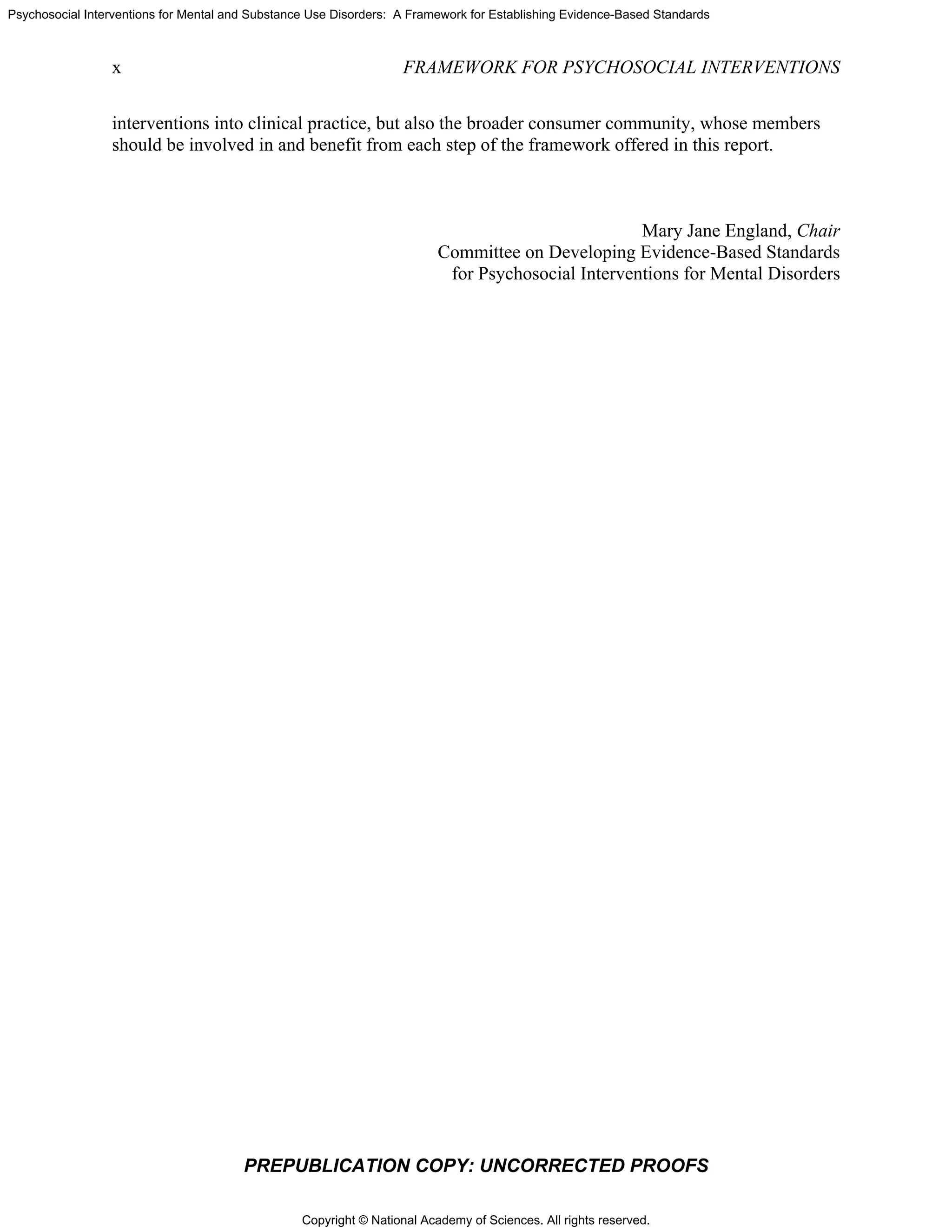 Copyright © National Academy of Sciences. All rights reserved.
Psychosocial Interventions for Mental and Substance Use Disorders: A Framework for Establishing Evidence-Based Standards
x FRAMEWORK FOR PSYCHOSOCIAL INTERVENTIONS
PREPUBLICATION COPY: UNCORRECTED PROOFS
interventions into clinical practice, but also the broader consumer community, whose members
should be involved in and benefit from each step of the framework offered in this report.
Mary Jane England, Chair
Committee on Developing Evidence-Based Standards
for Psychosocial Interventions for Mental Disorders
 