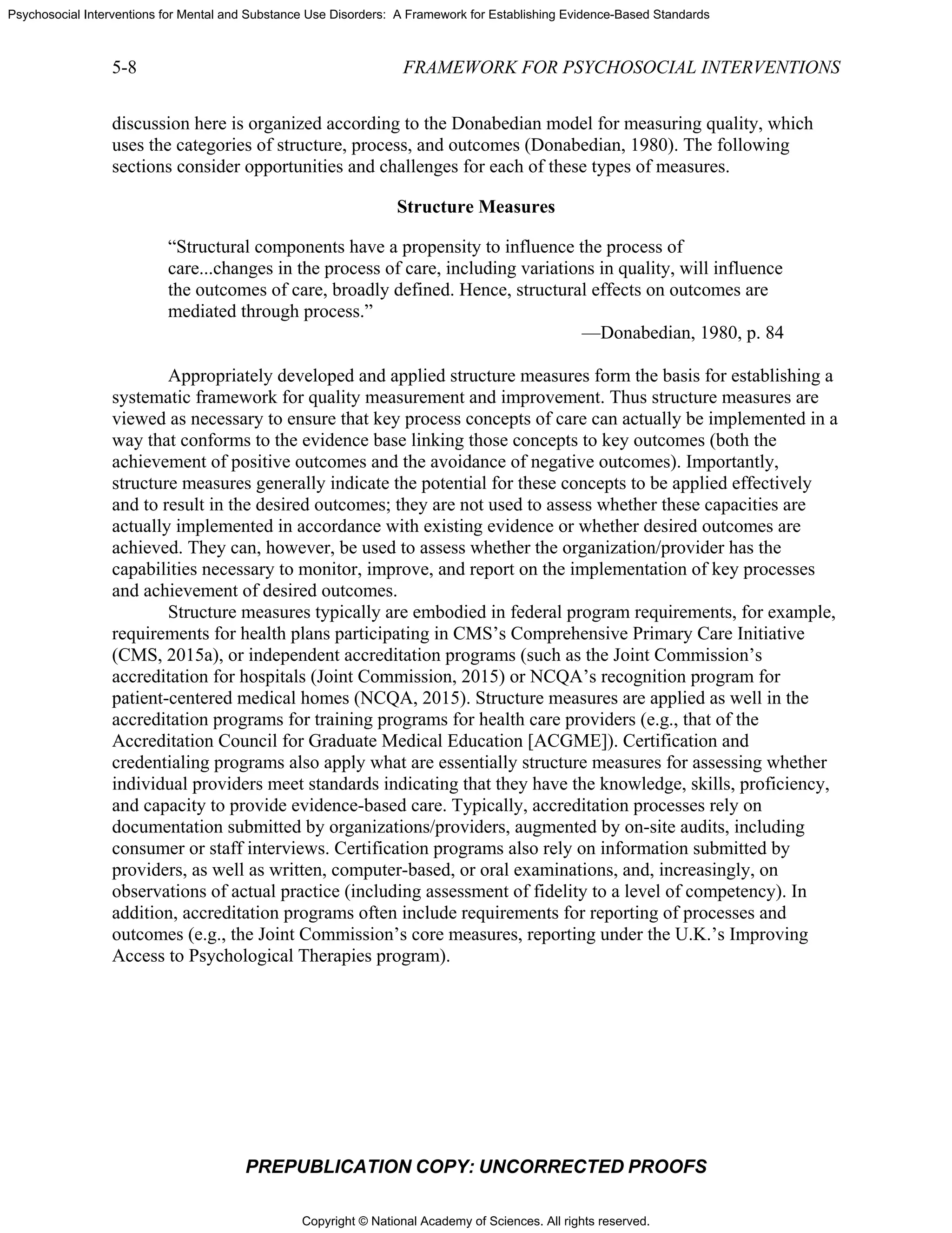 Copyright © National Academy of Sciences. All rights reserved.
Psychosocial Interventions for Mental and Substance Use Disorders: A Framework for Establishing Evidence-Based Standards
5-8 FRAMEWORK FOR PSYCHOSOCIAL INTERVENTIONS
PREPUBLICATION COPY: UNCORRECTED PROOFS
discussion here is organized according to the Donabedian model for measuring quality, which
uses the categories of structure, process, and outcomes (Donabedian, 1980). The following
sections consider opportunities and challenges for each of these types of measures.
Structure Measures
“Structural components have a propensity to influence the process of
care...changes in the process of care, including variations in quality, will influence
the outcomes of care, broadly defined. Hence, structural effects on outcomes are
mediated through process.”
—Donabedian, 1980, p. 84
Appropriately developed and applied structure measures form the basis for establishing a
systematic framework for quality measurement and improvement. Thus structure measures are
viewed as necessary to ensure that key process concepts of care can actually be implemented in a
way that conforms to the evidence base linking those concepts to key outcomes (both the
achievement of positive outcomes and the avoidance of negative outcomes). Importantly,
structure measures generally indicate the potential for these concepts to be applied effectively
and to result in the desired outcomes; they are not used to assess whether these capacities are
actually implemented in accordance with existing evidence or whether desired outcomes are
achieved. They can, however, be used to assess whether the organization/provider has the
capabilities necessary to monitor, improve, and report on the implementation of key processes
and achievement of desired outcomes.
Structure measures typically are embodied in federal program requirements, for example,
requirements for health plans participating in CMS’s Comprehensive Primary Care Initiative
(CMS, 2015a), or independent accreditation programs (such as the Joint Commission’s
accreditation for hospitals (Joint Commission, 2015) or NCQA’s recognition program for
patient-centered medical homes (NCQA, 2015). Structure measures are applied as well in the
accreditation programs for training programs for health care providers (e.g., that of the
Accreditation Council for Graduate Medical Education [ACGME]). Certification and
credentialing programs also apply what are essentially structure measures for assessing whether
individual providers meet standards indicating that they have the knowledge, skills, proficiency,
and capacity to provide evidence-based care. Typically, accreditation processes rely on
documentation submitted by organizations/providers, augmented by on-site audits, including
consumer or staff interviews. Certification programs also rely on information submitted by
providers, as well as written, computer-based, or oral examinations, and, increasingly, on
observations of actual practice (including assessment of fidelity to a level of competency). In
addition, accreditation programs often include requirements for reporting of processes and
outcomes (e.g., the Joint Commission’s core measures, reporting under the U.K.’s Improving
Access to Psychological Therapies program).
 