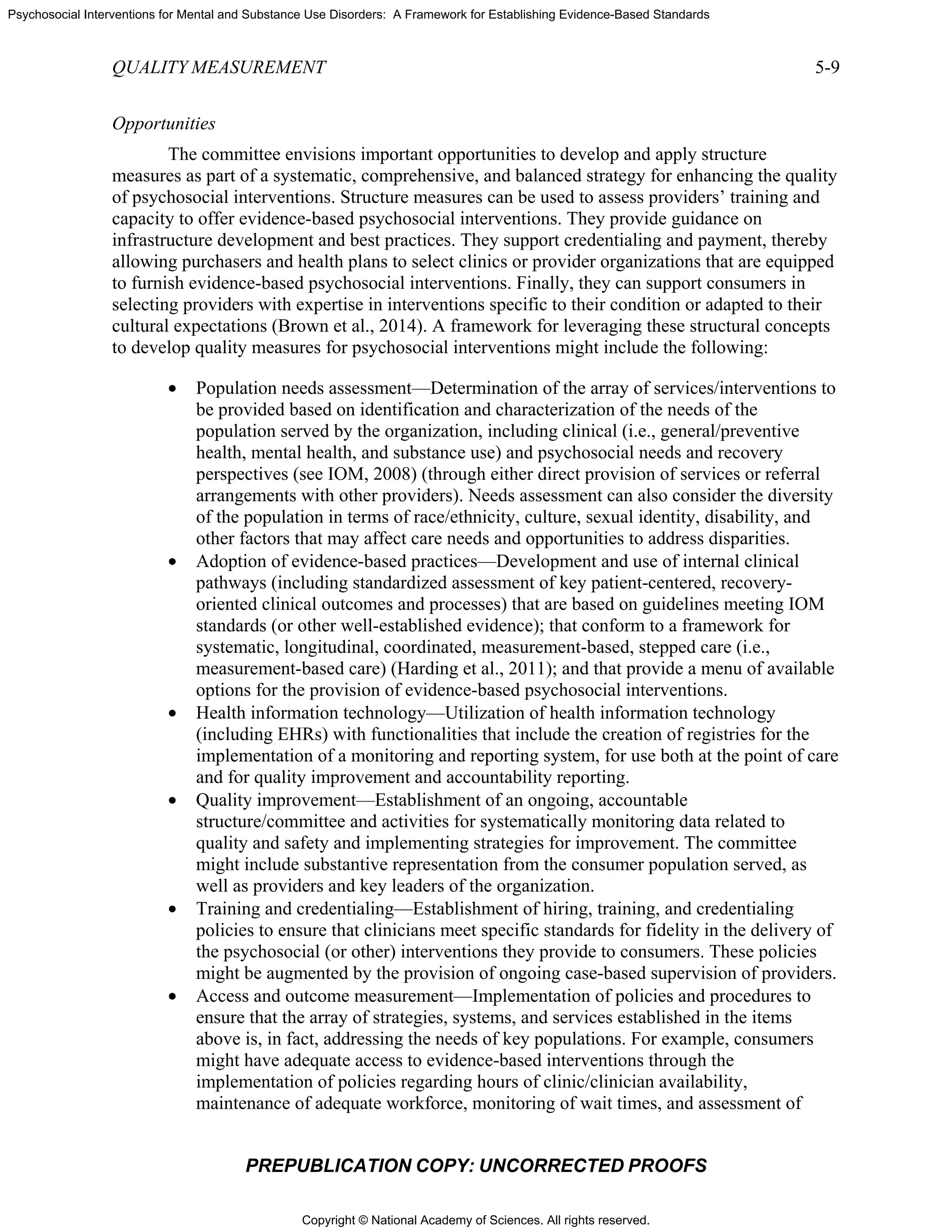 Copyright © National Academy of Sciences. All rights reserved.
Psychosocial Interventions for Mental and Substance Use Disorders: A Framework for Establishing Evidence-Based Standards
QUALITY MEASUREMENT 5-9
PREPUBLICATION COPY: UNCORRECTED PROOFS
Opportunities
The committee envisions important opportunities to develop and apply structure
measures as part of a systematic, comprehensive, and balanced strategy for enhancing the quality
of psychosocial interventions. Structure measures can be used to assess providers’ training and
capacity to offer evidence-based psychosocial interventions. They provide guidance on
infrastructure development and best practices. They support credentialing and payment, thereby
allowing purchasers and health plans to select clinics or provider organizations that are equipped
to furnish evidence-based psychosocial interventions. Finally, they can support consumers in
selecting providers with expertise in interventions specific to their condition or adapted to their
cultural expectations (Brown et al., 2014). A framework for leveraging these structural concepts
to develop quality measures for psychosocial interventions might include the following:
• Population needs assessment—Determination of the array of services/interventions to
be provided based on identification and characterization of the needs of the
population served by the organization, including clinical (i.e., general/preventive
health, mental health, and substance use) and psychosocial needs and recovery
perspectives (see IOM, 2008) (through either direct provision of services or referral
arrangements with other providers). Needs assessment can also consider the diversity
of the population in terms of race/ethnicity, culture, sexual identity, disability, and
other factors that may affect care needs and opportunities to address disparities.
• Adoption of evidence-based practices—Development and use of internal clinical
pathways (including standardized assessment of key patient-centered, recovery-
oriented clinical outcomes and processes) that are based on guidelines meeting IOM
standards (or other well-established evidence); that conform to a framework for
systematic, longitudinal, coordinated, measurement-based, stepped care (i.e.,
measurement-based care) (Harding et al., 2011); and that provide a menu of available
options for the provision of evidence-based psychosocial interventions.
• Health information technology—Utilization of health information technology
(including EHRs) with functionalities that include the creation of registries for the
implementation of a monitoring and reporting system, for use both at the point of care
and for quality improvement and accountability reporting.
• Quality improvement—Establishment of an ongoing, accountable
structure/committee and activities for systematically monitoring data related to
quality and safety and implementing strategies for improvement. The committee
might include substantive representation from the consumer population served, as
well as providers and key leaders of the organization.
• Training and credentialing—Establishment of hiring, training, and credentialing
policies to ensure that clinicians meet specific standards for fidelity in the delivery of
the psychosocial (or other) interventions they provide to consumers. These policies
might be augmented by the provision of ongoing case-based supervision of providers.
• Access and outcome measurement—Implementation of policies and procedures to
ensure that the array of strategies, systems, and services established in the items
above is, in fact, addressing the needs of key populations. For example, consumers
might have adequate access to evidence-based interventions through the
implementation of policies regarding hours of clinic/clinician availability,
maintenance of adequate workforce, monitoring of wait times, and assessment of
 