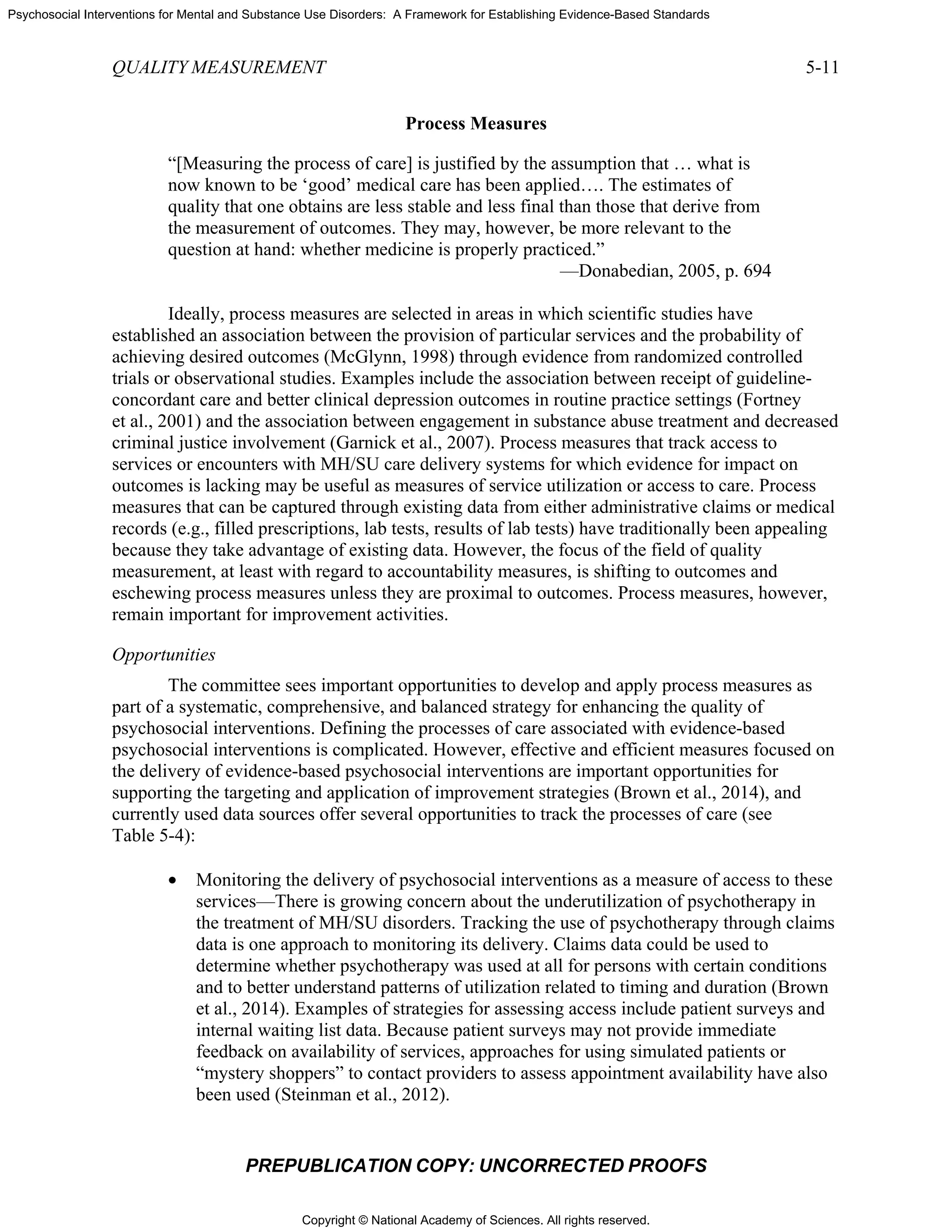 Copyright © National Academy of Sciences. All rights reserved.
Psychosocial Interventions for Mental and Substance Use Disorders: A Framework for Establishing Evidence-Based Standards
QUALITY MEASUREMENT 5-11
PREPUBLICATION COPY: UNCORRECTED PROOFS
Process Measures
“[Measuring the process of care] is justified by the assumption that … what is
now known to be ‘good’ medical care has been applied…. The estimates of
quality that one obtains are less stable and less final than those that derive from
the measurement of outcomes. They may, however, be more relevant to the
question at hand: whether medicine is properly practiced.”
—Donabedian, 2005, p. 694
Ideally, process measures are selected in areas in which scientific studies have
established an association between the provision of particular services and the probability of
achieving desired outcomes (McGlynn, 1998) through evidence from randomized controlled
trials or observational studies. Examples include the association between receipt of guideline-
concordant care and better clinical depression outcomes in routine practice settings (Fortney
et al., 2001) and the association between engagement in substance abuse treatment and decreased
criminal justice involvement (Garnick et al., 2007). Process measures that track access to
services or encounters with MH/SU care delivery systems for which evidence for impact on
outcomes is lacking may be useful as measures of service utilization or access to care. Process
measures that can be captured through existing data from either administrative claims or medical
records (e.g., filled prescriptions, lab tests, results of lab tests) have traditionally been appealing
because they take advantage of existing data. However, the focus of the field of quality
measurement, at least with regard to accountability measures, is shifting to outcomes and
eschewing process measures unless they are proximal to outcomes. Process measures, however,
remain important for improvement activities.
Opportunities
The committee sees important opportunities to develop and apply process measures as
part of a systematic, comprehensive, and balanced strategy for enhancing the quality of
psychosocial interventions. Defining the processes of care associated with evidence-based
psychosocial interventions is complicated. However, effective and efficient measures focused on
the delivery of evidence-based psychosocial interventions are important opportunities for
supporting the targeting and application of improvement strategies (Brown et al., 2014), and
currently used data sources offer several opportunities to track the processes of care (see
Table 5-4):
• Monitoring the delivery of psychosocial interventions as a measure of access to these
services—There is growing concern about the underutilization of psychotherapy in
the treatment of MH/SU disorders. Tracking the use of psychotherapy through claims
data is one approach to monitoring its delivery. Claims data could be used to
determine whether psychotherapy was used at all for persons with certain conditions
and to better understand patterns of utilization related to timing and duration (Brown
et al., 2014). Examples of strategies for assessing access include patient surveys and
internal waiting list data. Because patient surveys may not provide immediate
feedback on availability of services, approaches for using simulated patients or
“mystery shoppers” to contact providers to assess appointment availability have also
been used (Steinman et al., 2012).
 