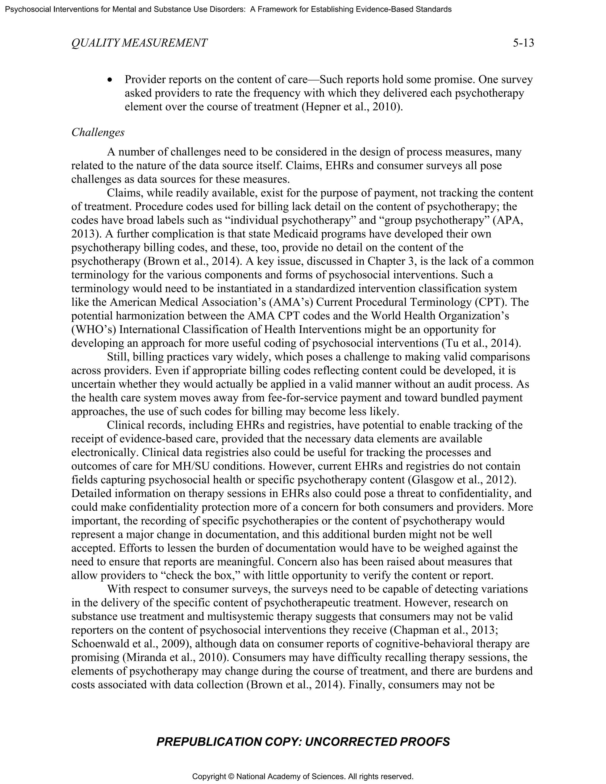 Copyright © National Academy of Sciences. All rights reserved.
Psychosocial Interventions for Mental and Substance Use Disorders: A Framework for Establishing Evidence-Based Standards
QUALITY MEASUREMENT 5-13
PREPUBLICATION COPY: UNCORRECTED PROOFS
• Provider reports on the content of care—Such reports hold some promise. One survey
asked providers to rate the frequency with which they delivered each psychotherapy
element over the course of treatment (Hepner et al., 2010).
Challenges
A number of challenges need to be considered in the design of process measures, many
related to the nature of the data source itself. Claims, EHRs and consumer surveys all pose
challenges as data sources for these measures.
Claims, while readily available, exist for the purpose of payment, not tracking the content
of treatment. Procedure codes used for billing lack detail on the content of psychotherapy; the
codes have broad labels such as “individual psychotherapy” and “group psychotherapy” (APA,
2013). A further complication is that state Medicaid programs have developed their own
psychotherapy billing codes, and these, too, provide no detail on the content of the
psychotherapy (Brown et al., 2014). A key issue, discussed in Chapter 3, is the lack of a common
terminology for the various components and forms of psychosocial interventions. Such a
terminology would need to be instantiated in a standardized intervention classification system
like the American Medical Association’s (AMA’s) Current Procedural Terminology (CPT). The
potential harmonization between the AMA CPT codes and the World Health Organization’s
(WHO’s) International Classification of Health Interventions might be an opportunity for
developing an approach for more useful coding of psychosocial interventions (Tu et al., 2014).
Still, billing practices vary widely, which poses a challenge to making valid comparisons
across providers. Even if appropriate billing codes reflecting content could be developed, it is
uncertain whether they would actually be applied in a valid manner without an audit process. As
the health care system moves away from fee-for-service payment and toward bundled payment
approaches, the use of such codes for billing may become less likely.
Clinical records, including EHRs and registries, have potential to enable tracking of the
receipt of evidence-based care, provided that the necessary data elements are available
electronically. Clinical data registries also could be useful for tracking the processes and
outcomes of care for MH/SU conditions. However, current EHRs and registries do not contain
fields capturing psychosocial health or specific psychotherapy content (Glasgow et al., 2012).
Detailed information on therapy sessions in EHRs also could pose a threat to confidentiality, and
could make confidentiality protection more of a concern for both consumers and providers. More
important, the recording of specific psychotherapies or the content of psychotherapy would
represent a major change in documentation, and this additional burden might not be well
accepted. Efforts to lessen the burden of documentation would have to be weighed against the
need to ensure that reports are meaningful. Concern also has been raised about measures that
allow providers to “check the box,” with little opportunity to verify the content or report.
With respect to consumer surveys, the surveys need to be capable of detecting variations
in the delivery of the specific content of psychotherapeutic treatment. However, research on
substance use treatment and multisystemic therapy suggests that consumers may not be valid
reporters on the content of psychosocial interventions they receive (Chapman et al., 2013;
Schoenwald et al., 2009), although data on consumer reports of cognitive-behavioral therapy are
promising (Miranda et al., 2010). Consumers may have difficulty recalling therapy sessions, the
elements of psychotherapy may change during the course of treatment, and there are burdens and
costs associated with data collection (Brown et al., 2014). Finally, consumers may not be
 