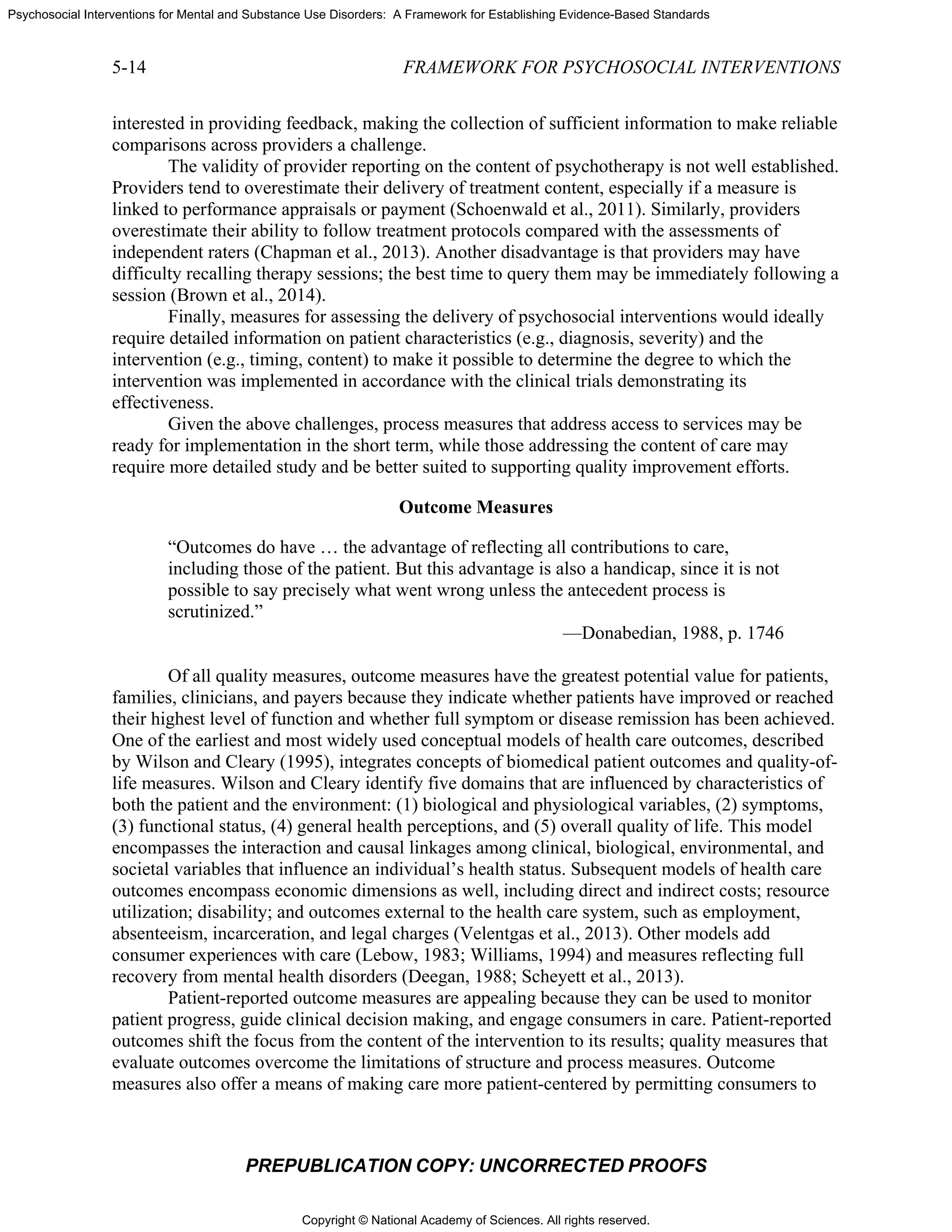 Copyright © National Academy of Sciences. All rights reserved.
Psychosocial Interventions for Mental and Substance Use Disorders: A Framework for Establishing Evidence-Based Standards
5-14 FRAMEWORK FOR PSYCHOSOCIAL INTERVENTIONS
PREPUBLICATION COPY: UNCORRECTED PROOFS
interested in providing feedback, making the collection of sufficient information to make reliable
comparisons across providers a challenge.
The validity of provider reporting on the content of psychotherapy is not well established.
Providers tend to overestimate their delivery of treatment content, especially if a measure is
linked to performance appraisals or payment (Schoenwald et al., 2011). Similarly, providers
overestimate their ability to follow treatment protocols compared with the assessments of
independent raters (Chapman et al., 2013). Another disadvantage is that providers may have
difficulty recalling therapy sessions; the best time to query them may be immediately following a
session (Brown et al., 2014).
Finally, measures for assessing the delivery of psychosocial interventions would ideally
require detailed information on patient characteristics (e.g., diagnosis, severity) and the
intervention (e.g., timing, content) to make it possible to determine the degree to which the
intervention was implemented in accordance with the clinical trials demonstrating its
effectiveness.
Given the above challenges, process measures that address access to services may be
ready for implementation in the short term, while those addressing the content of care may
require more detailed study and be better suited to supporting quality improvement efforts.
Outcome Measures
“Outcomes do have … the advantage of reflecting all contributions to care,
including those of the patient. But this advantage is also a handicap, since it is not
possible to say precisely what went wrong unless the antecedent process is
scrutinized.”
—Donabedian, 1988, p. 1746
Of all quality measures, outcome measures have the greatest potential value for patients,
families, clinicians, and payers because they indicate whether patients have improved or reached
their highest level of function and whether full symptom or disease remission has been achieved.
One of the earliest and most widely used conceptual models of health care outcomes, described
by Wilson and Cleary (1995), integrates concepts of biomedical patient outcomes and quality-of-
life measures. Wilson and Cleary identify five domains that are influenced by characteristics of
both the patient and the environment: (1) biological and physiological variables, (2) symptoms,
(3) functional status, (4) general health perceptions, and (5) overall quality of life. This model
encompasses the interaction and causal linkages among clinical, biological, environmental, and
societal variables that influence an individual’s health status. Subsequent models of health care
outcomes encompass economic dimensions as well, including direct and indirect costs; resource
utilization; disability; and outcomes external to the health care system, such as employment,
absenteeism, incarceration, and legal charges (Velentgas et al., 2013). Other models add
consumer experiences with care (Lebow, 1983; Williams, 1994) and measures reflecting full
recovery from mental health disorders (Deegan, 1988; Scheyett et al., 2013).
Patient-reported outcome measures are appealing because they can be used to monitor
patient progress, guide clinical decision making, and engage consumers in care. Patient-reported
outcomes shift the focus from the content of the intervention to its results; quality measures that
evaluate outcomes overcome the limitations of structure and process measures. Outcome
measures also offer a means of making care more patient-centered by permitting consumers to
 