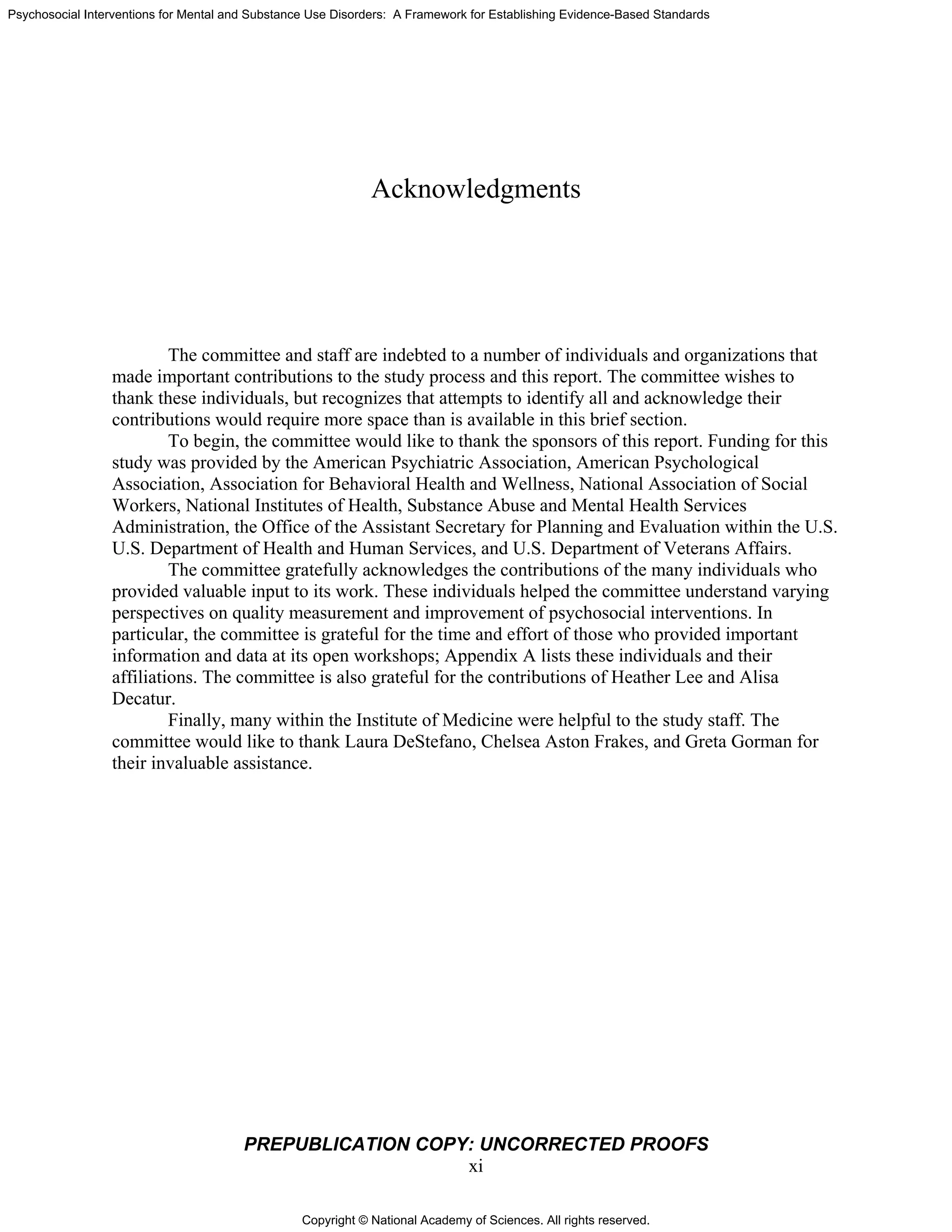 Copyright © National Academy of Sciences. All rights reserved.
Psychosocial Interventions for Mental and Substance Use Disorders: A Framework for Establishing Evidence-Based Standards
PREPUBLICATION COPY: UNCORRECTED PROOFS
xi
Acknowledgments
The committee and staff are indebted to a number of individuals and organizations that
made important contributions to the study process and this report. The committee wishes to
thank these individuals, but recognizes that attempts to identify all and acknowledge their
contributions would require more space than is available in this brief section.
To begin, the committee would like to thank the sponsors of this report. Funding for this
study was provided by the American Psychiatric Association, American Psychological
Association, Association for Behavioral Health and Wellness, National Association of Social
Workers, National Institutes of Health, Substance Abuse and Mental Health Services
Administration, the Office of the Assistant Secretary for Planning and Evaluation within the U.S.
U.S. Department of Health and Human Services, and U.S. Department of Veterans Affairs.
The committee gratefully acknowledges the contributions of the many individuals who
provided valuable input to its work. These individuals helped the committee understand varying
perspectives on quality measurement and improvement of psychosocial interventions. In
particular, the committee is grateful for the time and effort of those who provided important
information and data at its open workshops; Appendix A lists these individuals and their
affiliations. The committee is also grateful for the contributions of Heather Lee and Alisa
Decatur.
Finally, many within the Institute of Medicine were helpful to the study staff. The
committee would like to thank Laura DeStefano, Chelsea Aston Frakes, and Greta Gorman for
their invaluable assistance.
 