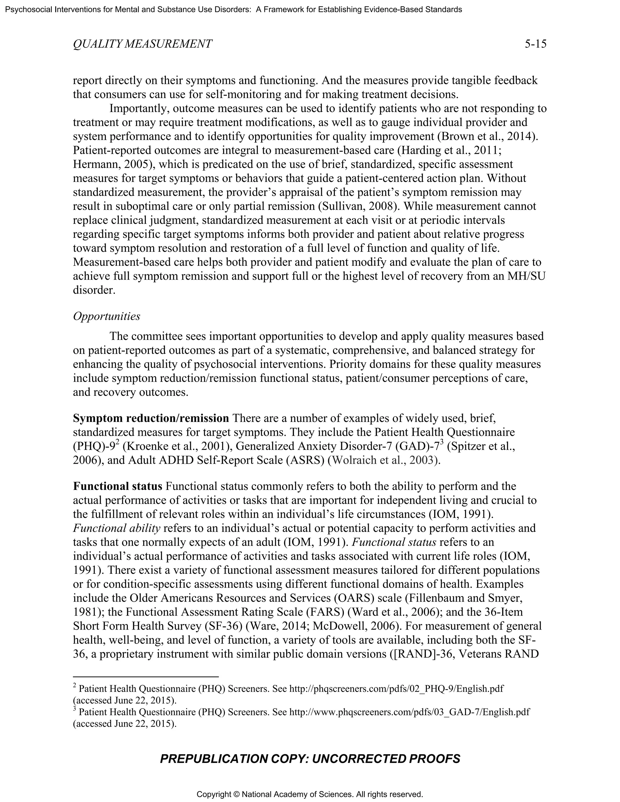 Copyright © National Academy of Sciences. All rights reserved.
Psychosocial Interventions for Mental and Substance Use Disorders: A Framework for Establishing Evidence-Based Standards
QUALITY MEASUREMENT 5-15
PREPUBLICATION COPY: UNCORRECTED PROOFS
report directly on their symptoms and functioning. And the measures provide tangible feedback
that consumers can use for self-monitoring and for making treatment decisions.
Importantly, outcome measures can be used to identify patients who are not responding to
treatment or may require treatment modifications, as well as to gauge individual provider and
system performance and to identify opportunities for quality improvement (Brown et al., 2014).
Patient-reported outcomes are integral to measurement-based care (Harding et al., 2011;
Hermann, 2005), which is predicated on the use of brief, standardized, specific assessment
measures for target symptoms or behaviors that guide a patient-centered action plan. Without
standardized measurement, the provider’s appraisal of the patient’s symptom remission may
result in suboptimal care or only partial remission (Sullivan, 2008). While measurement cannot
replace clinical judgment, standardized measurement at each visit or at periodic intervals
regarding specific target symptoms informs both provider and patient about relative progress
toward symptom resolution and restoration of a full level of function and quality of life.
Measurement-based care helps both provider and patient modify and evaluate the plan of care to
achieve full symptom remission and support full or the highest level of recovery from an MH/SU
disorder.
Opportunities
The committee sees important opportunities to develop and apply quality measures based
on patient-reported outcomes as part of a systematic, comprehensive, and balanced strategy for
enhancing the quality of psychosocial interventions. Priority domains for these quality measures
include symptom reduction/remission functional status, patient/consumer perceptions of care,
and recovery outcomes.
Symptom reduction/remission There are a number of examples of widely used, brief,
standardized measures for target symptoms. They include the Patient Health Questionnaire
(PHQ)-92
(Kroenke et al., 2001), Generalized Anxiety Disorder-7 (GAD)-73
(Spitzer et al.,
2006), and Adult ADHD Self-Report Scale (ASRS) (Wolraich et al., 2003).
Functional status Functional status commonly refers to both the ability to perform and the
actual performance of activities or tasks that are important for independent living and crucial to
the fulfillment of relevant roles within an individual’s life circumstances (IOM, 1991).
Functional ability refers to an individual’s actual or potential capacity to perform activities and
tasks that one normally expects of an adult (IOM, 1991). Functional status refers to an
individual’s actual performance of activities and tasks associated with current life roles (IOM,
1991). There exist a variety of functional assessment measures tailored for different populations
or for condition-specific assessments using different functional domains of health. Examples
include the Older Americans Resources and Services (OARS) scale (Fillenbaum and Smyer,
1981); the Functional Assessment Rating Scale (FARS) (Ward et al., 2006); and the 36-Item
Short Form Health Survey (SF-36) (Ware, 2014; McDowell, 2006). For measurement of general
health, well-being, and level of function, a variety of tools are available, including both the SF-
36, a proprietary instrument with similar public domain versions ([RAND]-36, Veterans RAND
2
Patient Health Questionnaire (PHQ) Screeners. See http://phqscreeners.com/pdfs/02_PHQ-9/English.pdf
(accessed June 22, 2015).
3
Patient Health Questionnaire (PHQ) Screeners. See http://www.phqscreeners.com/pdfs/03_GAD-7/English.pdf
(accessed June 22, 2015).
 