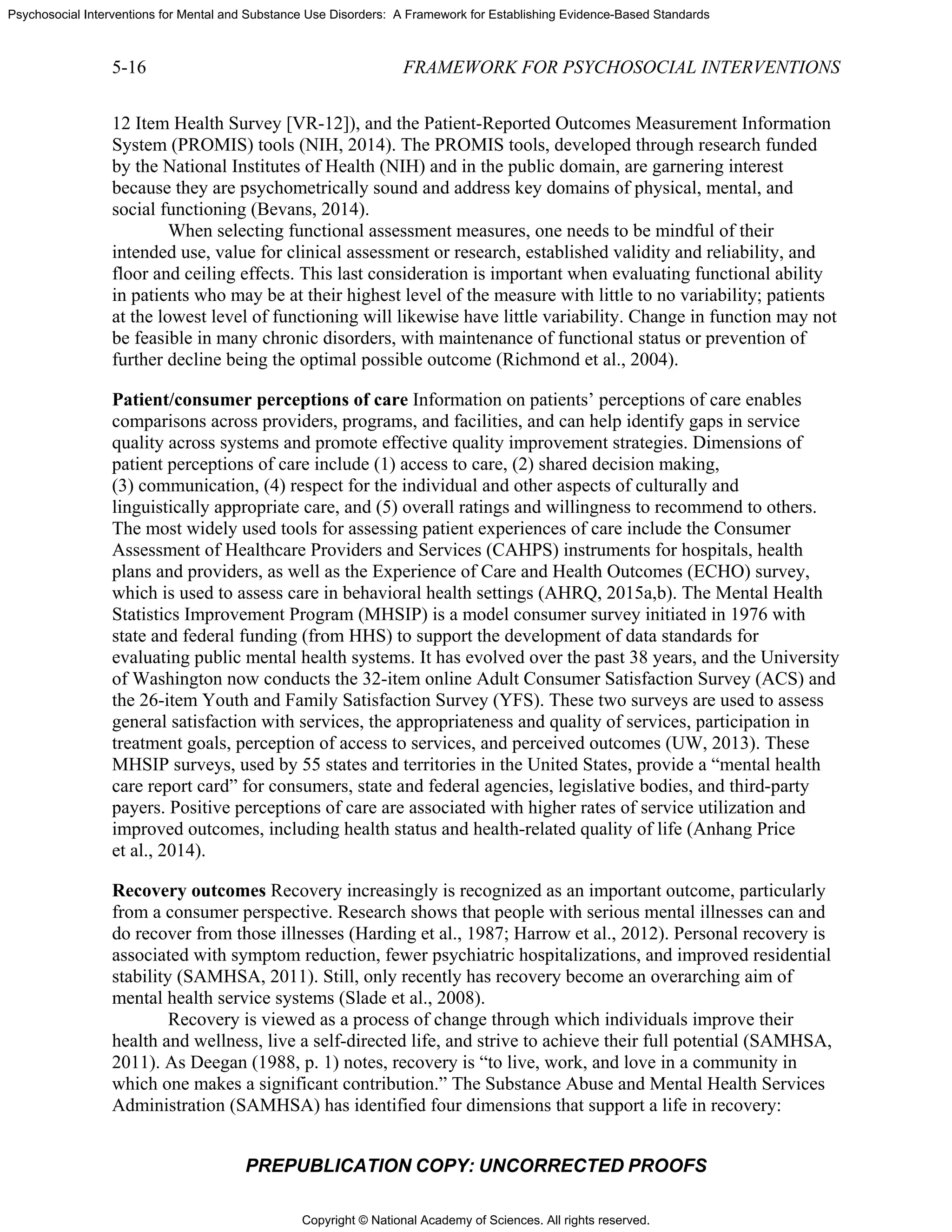 Copyright © National Academy of Sciences. All rights reserved.
Psychosocial Interventions for Mental and Substance Use Disorders: A Framework for Establishing Evidence-Based Standards
5-16 FRAMEWORK FOR PSYCHOSOCIAL INTERVENTIONS
PREPUBLICATION COPY: UNCORRECTED PROOFS
12 Item Health Survey [VR-12]), and the Patient-Reported Outcomes Measurement Information
System (PROMIS) tools (NIH, 2014). The PROMIS tools, developed through research funded
by the National Institutes of Health (NIH) and in the public domain, are garnering interest
because they are psychometrically sound and address key domains of physical, mental, and
social functioning (Bevans, 2014).
When selecting functional assessment measures, one needs to be mindful of their
intended use, value for clinical assessment or research, established validity and reliability, and
floor and ceiling effects. This last consideration is important when evaluating functional ability
in patients who may be at their highest level of the measure with little to no variability; patients
at the lowest level of functioning will likewise have little variability. Change in function may not
be feasible in many chronic disorders, with maintenance of functional status or prevention of
further decline being the optimal possible outcome (Richmond et al., 2004).
Patient/consumer perceptions of care Information on patients’ perceptions of care enables
comparisons across providers, programs, and facilities, and can help identify gaps in service
quality across systems and promote effective quality improvement strategies. Dimensions of
patient perceptions of care include (1) access to care, (2) shared decision making,
(3) communication, (4) respect for the individual and other aspects of culturally and
linguistically appropriate care, and (5) overall ratings and willingness to recommend to others.
The most widely used tools for assessing patient experiences of care include the Consumer
Assessment of Healthcare Providers and Services (CAHPS) instruments for hospitals, health
plans and providers, as well as the Experience of Care and Health Outcomes (ECHO) survey,
which is used to assess care in behavioral health settings (AHRQ, 2015a,b). The Mental Health
Statistics Improvement Program (MHSIP) is a model consumer survey initiated in 1976 with
state and federal funding (from HHS) to support the development of data standards for
evaluating public mental health systems. It has evolved over the past 38 years, and the University
of Washington now conducts the 32-item online Adult Consumer Satisfaction Survey (ACS) and
the 26-item Youth and Family Satisfaction Survey (YFS). These two surveys are used to assess
general satisfaction with services, the appropriateness and quality of services, participation in
treatment goals, perception of access to services, and perceived outcomes (UW, 2013). These
MHSIP surveys, used by 55 states and territories in the United States, provide a “mental health
care report card” for consumers, state and federal agencies, legislative bodies, and third-party
payers. Positive perceptions of care are associated with higher rates of service utilization and
improved outcomes, including health status and health-related quality of life (Anhang Price
et al., 2014).
Recovery outcomes Recovery increasingly is recognized as an important outcome, particularly
from a consumer perspective. Research shows that people with serious mental illnesses can and
do recover from those illnesses (Harding et al., 1987; Harrow et al., 2012). Personal recovery is
associated with symptom reduction, fewer psychiatric hospitalizations, and improved residential
stability (SAMHSA, 2011). Still, only recently has recovery become an overarching aim of
mental health service systems (Slade et al., 2008).
Recovery is viewed as a process of change through which individuals improve their
health and wellness, live a self-directed life, and strive to achieve their full potential (SAMHSA,
2011). As Deegan (1988, p. 1) notes, recovery is “to live, work, and love in a community in
which one makes a significant contribution.” The Substance Abuse and Mental Health Services
Administration (SAMHSA) has identified four dimensions that support a life in recovery:
 