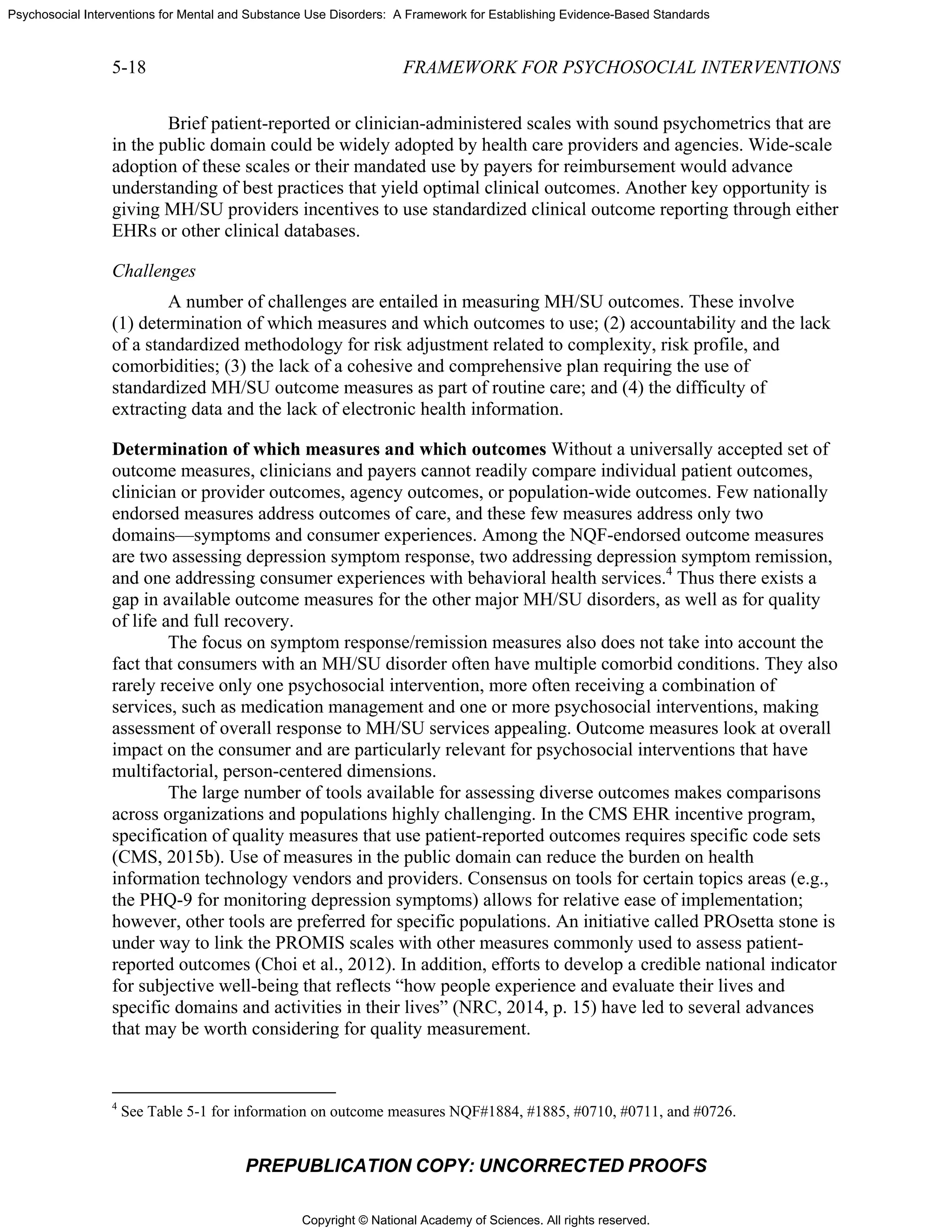 Copyright © National Academy of Sciences. All rights reserved.
Psychosocial Interventions for Mental and Substance Use Disorders: A Framework for Establishing Evidence-Based Standards
5-18 FRAMEWORK FOR PSYCHOSOCIAL INTERVENTIONS
PREPUBLICATION COPY: UNCORRECTED PROOFS
Brief patient-reported or clinician-administered scales with sound psychometrics that are
in the public domain could be widely adopted by health care providers and agencies. Wide-scale
adoption of these scales or their mandated use by payers for reimbursement would advance
understanding of best practices that yield optimal clinical outcomes. Another key opportunity is
giving MH/SU providers incentives to use standardized clinical outcome reporting through either
EHRs or other clinical databases.
Challenges
A number of challenges are entailed in measuring MH/SU outcomes. These involve
(1) determination of which measures and which outcomes to use; (2) accountability and the lack
of a standardized methodology for risk adjustment related to complexity, risk profile, and
comorbidities; (3) the lack of a cohesive and comprehensive plan requiring the use of
standardized MH/SU outcome measures as part of routine care; and (4) the difficulty of
extracting data and the lack of electronic health information.
Determination of which measures and which outcomes Without a universally accepted set of
outcome measures, clinicians and payers cannot readily compare individual patient outcomes,
clinician or provider outcomes, agency outcomes, or population-wide outcomes. Few nationally
endorsed measures address outcomes of care, and these few measures address only two
domains—symptoms and consumer experiences. Among the NQF-endorsed outcome measures
are two assessing depression symptom response, two addressing depression symptom remission,
and one addressing consumer experiences with behavioral health services.4
Thus there exists a
gap in available outcome measures for the other major MH/SU disorders, as well as for quality
of life and full recovery.
The focus on symptom response/remission measures also does not take into account the
fact that consumers with an MH/SU disorder often have multiple comorbid conditions. They also
rarely receive only one psychosocial intervention, more often receiving a combination of
services, such as medication management and one or more psychosocial interventions, making
assessment of overall response to MH/SU services appealing. Outcome measures look at overall
impact on the consumer and are particularly relevant for psychosocial interventions that have
multifactorial, person-centered dimensions.
The large number of tools available for assessing diverse outcomes makes comparisons
across organizations and populations highly challenging. In the CMS EHR incentive program,
specification of quality measures that use patient-reported outcomes requires specific code sets
(CMS, 2015b). Use of measures in the public domain can reduce the burden on health
information technology vendors and providers. Consensus on tools for certain topics areas (e.g.,
the PHQ-9 for monitoring depression symptoms) allows for relative ease of implementation;
however, other tools are preferred for specific populations. An initiative called PROsetta stone is
under way to link the PROMIS scales with other measures commonly used to assess patient-
reported outcomes (Choi et al., 2012). In addition, efforts to develop a credible national indicator
for subjective well-being that reflects “how people experience and evaluate their lives and
specific domains and activities in their lives” (NRC, 2014, p. 15) have led to several advances
that may be worth considering for quality measurement.
4
See Table 5-1 for information on outcome measures NQF#1884, #1885, #0710, #0711, and #0726.
 