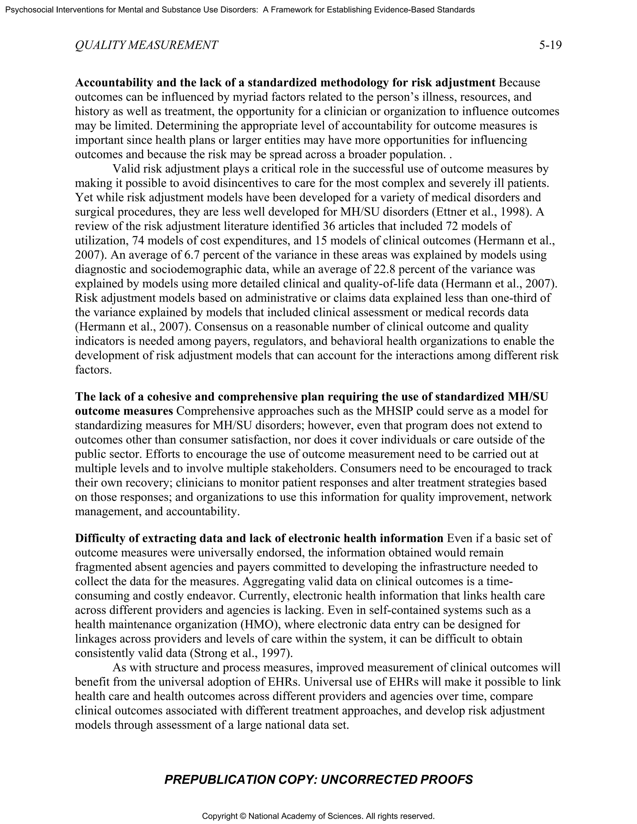 Copyright © National Academy of Sciences. All rights reserved.
Psychosocial Interventions for Mental and Substance Use Disorders: A Framework for Establishing Evidence-Based Standards
QUALITY MEASUREMENT 5-19
PREPUBLICATION COPY: UNCORRECTED PROOFS
Accountability and the lack of a standardized methodology for risk adjustment Because
outcomes can be influenced by myriad factors related to the person’s illness, resources, and
history as well as treatment, the opportunity for a clinician or organization to influence outcomes
may be limited. Determining the appropriate level of accountability for outcome measures is
important since health plans or larger entities may have more opportunities for influencing
outcomes and because the risk may be spread across a broader population. .
Valid risk adjustment plays a critical role in the successful use of outcome measures by
making it possible to avoid disincentives to care for the most complex and severely ill patients.
Yet while risk adjustment models have been developed for a variety of medical disorders and
surgical procedures, they are less well developed for MH/SU disorders (Ettner et al., 1998). A
review of the risk adjustment literature identified 36 articles that included 72 models of
utilization, 74 models of cost expenditures, and 15 models of clinical outcomes (Hermann et al.,
2007). An average of 6.7 percent of the variance in these areas was explained by models using
diagnostic and sociodemographic data, while an average of 22.8 percent of the variance was
explained by models using more detailed clinical and quality-of-life data (Hermann et al., 2007).
Risk adjustment models based on administrative or claims data explained less than one-third of
the variance explained by models that included clinical assessment or medical records data
(Hermann et al., 2007). Consensus on a reasonable number of clinical outcome and quality
indicators is needed among payers, regulators, and behavioral health organizations to enable the
development of risk adjustment models that can account for the interactions among different risk
factors.
The lack of a cohesive and comprehensive plan requiring the use of standardized MH/SU
outcome measures Comprehensive approaches such as the MHSIP could serve as a model for
standardizing measures for MH/SU disorders; however, even that program does not extend to
outcomes other than consumer satisfaction, nor does it cover individuals or care outside of the
public sector. Efforts to encourage the use of outcome measurement need to be carried out at
multiple levels and to involve multiple stakeholders. Consumers need to be encouraged to track
their own recovery; clinicians to monitor patient responses and alter treatment strategies based
on those responses; and organizations to use this information for quality improvement, network
management, and accountability.
Difficulty of extracting data and lack of electronic health information Even if a basic set of
outcome measures were universally endorsed, the information obtained would remain
fragmented absent agencies and payers committed to developing the infrastructure needed to
collect the data for the measures. Aggregating valid data on clinical outcomes is a time-
consuming and costly endeavor. Currently, electronic health information that links health care
across different providers and agencies is lacking. Even in self-contained systems such as a
health maintenance organization (HMO), where electronic data entry can be designed for
linkages across providers and levels of care within the system, it can be difficult to obtain
consistently valid data (Strong et al., 1997).
As with structure and process measures, improved measurement of clinical outcomes will
benefit from the universal adoption of EHRs. Universal use of EHRs will make it possible to link
health care and health outcomes across different providers and agencies over time, compare
clinical outcomes associated with different treatment approaches, and develop risk adjustment
models through assessment of a large national data set.
 