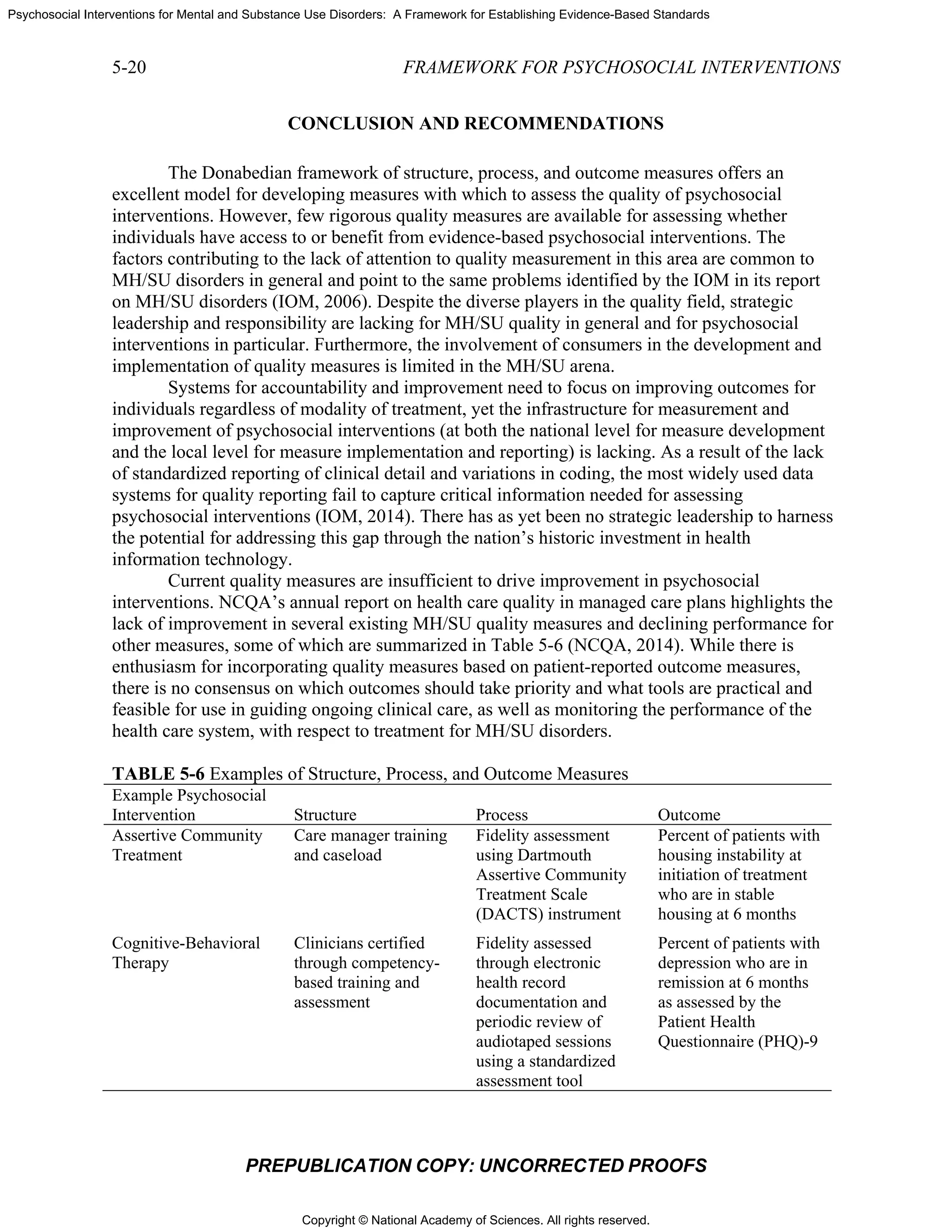 Copyright © National Academy of Sciences. All rights reserved.
Psychosocial Interventions for Mental and Substance Use Disorders: A Framework for Establishing Evidence-Based Standards
5-20 FRAMEWORK FOR PSYCHOSOCIAL INTERVENTIONS
PREPUBLICATION COPY: UNCORRECTED PROOFS
CONCLUSION AND RECOMMENDATIONS
The Donabedian framework of structure, process, and outcome measures offers an
excellent model for developing measures with which to assess the quality of psychosocial
interventions. However, few rigorous quality measures are available for assessing whether
individuals have access to or benefit from evidence-based psychosocial interventions. The
factors contributing to the lack of attention to quality measurement in this area are common to
MH/SU disorders in general and point to the same problems identified by the IOM in its report
on MH/SU disorders (IOM, 2006). Despite the diverse players in the quality field, strategic
leadership and responsibility are lacking for MH/SU quality in general and for psychosocial
interventions in particular. Furthermore, the involvement of consumers in the development and
implementation of quality measures is limited in the MH/SU arena.
Systems for accountability and improvement need to focus on improving outcomes for
individuals regardless of modality of treatment, yet the infrastructure for measurement and
improvement of psychosocial interventions (at both the national level for measure development
and the local level for measure implementation and reporting) is lacking. As a result of the lack
of standardized reporting of clinical detail and variations in coding, the most widely used data
systems for quality reporting fail to capture critical information needed for assessing
psychosocial interventions (IOM, 2014). There has as yet been no strategic leadership to harness
the potential for addressing this gap through the nation’s historic investment in health
information technology.
Current quality measures are insufficient to drive improvement in psychosocial
interventions. NCQA’s annual report on health care quality in managed care plans highlights the
lack of improvement in several existing MH/SU quality measures and declining performance for
other measures, some of which are summarized in Table 5-6 (NCQA, 2014). While there is
enthusiasm for incorporating quality measures based on patient-reported outcome measures,
there is no consensus on which outcomes should take priority and what tools are practical and
feasible for use in guiding ongoing clinical care, as well as monitoring the performance of the
health care system, with respect to treatment for MH/SU disorders.
TABLE 5-6 Examples of Structure, Process, and Outcome Measures
Example Psychosocial
Intervention Structure Process Outcome
Assertive Community
Treatment
Care manager training
and caseload
Fidelity assessment
using Dartmouth
Assertive Community
Treatment Scale
(DACTS) instrument
Percent of patients with
housing instability at
initiation of treatment
who are in stable
housing at 6 months
Cognitive-Behavioral
Therapy
Clinicians certified
through competency-
based training and
assessment
Fidelity assessed
through electronic
health record
documentation and
periodic review of
audiotaped sessions
using a standardized
assessment tool
Percent of patients with
depression who are in
remission at 6 months
as assessed by the
Patient Health
Questionnaire (PHQ)-9
 